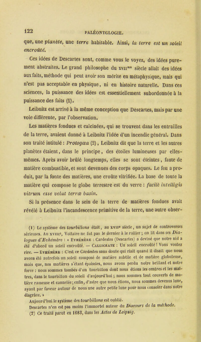 que, une planète, une terre habitable. Ainsi, la terre est un soleil encroûté. Ces idées de Descartes sont, comme vous le voyez, des idées pure- ment abstraites. Le grand piiilosopiie du xyii»» siècle allait des idées aux faits, méthode qui peut avoir son mérite en métaphysique, mais qui n'est pas acceptable en physique, ni en histoire naturelle. Dans ces sciences, la puissance des idées est essentiellement subordonnée à la puissance des faits (1). Leibnitz est arrivé à la même conception que Descaries, mais par une voie dlflérente, par l'observation. Les matières fondues et calcinées, qui se trouvent dans les entrailles de la terre, avaient donné à Leibnitz l'idée d'un incendie général. Dans son traité intitulé : Protogœa (2), Leibnitz dit que la terre et les autres planètes étaient, dans le principe, des étoiles lumineuses par elles- mêmes. Après avoir brûlé longtemps, elles se sont éteintes, faute de matière combustible, et sont devenues des corps opaques. Le feu a pro- duit, par la fonte des matières, une croûte vitrifiée. La base de toute la matière qui compose le globe terrestre est du verre : facilè intelligis vit7'um esse velut terrce basin. Si la présence dans le sein de la terre de matières fondues avait révélé à Leibnitz l'incandescence primitive de la terre, une autre obser- (1) Le système des tourbillons était, au xvii« siècle, un sujet de controverses sérieuses. Au xviue, Voltaire ne fut pas le dernier à le railler ; on lit dans ses Dia- logues d'Evhémère : « Evhémère : Cardestes (Descartes) a deviné que notre nid a été d'abord un soleil encroûté. — Callicrate : Un soleil encroûté ! Vous voulez rire. — Evhémère : C'est ce Cardestes sans doute qui riait quand il disait que nous avons été autrefois un soleil composé de matière subtile et de matière globuleuse, mais que, nos matières s'étant épaissies, nous avons perdu notre brillant et notre force : nous sommes tombés d'un tourbillon dont nous étions les centres et les maî- tres, dans le tourbillon du soleil d'aujourd'hui ; nous sommes tout couverts de ma- tière rameuse et cannelée;enfin, d'astre que nous étions, nous sommes devenus lune, ayant par faveur autour de nous une autre petite lune pour nous lonsoler dans notre disgrâce. » Aujourd'hui le système des tourbillons est oublié. Descartes n'en est pas moins l'immortel auteur du Discours de la méthode. (2) Ce traité parut en 1683, dans les Actes de Leipsig.