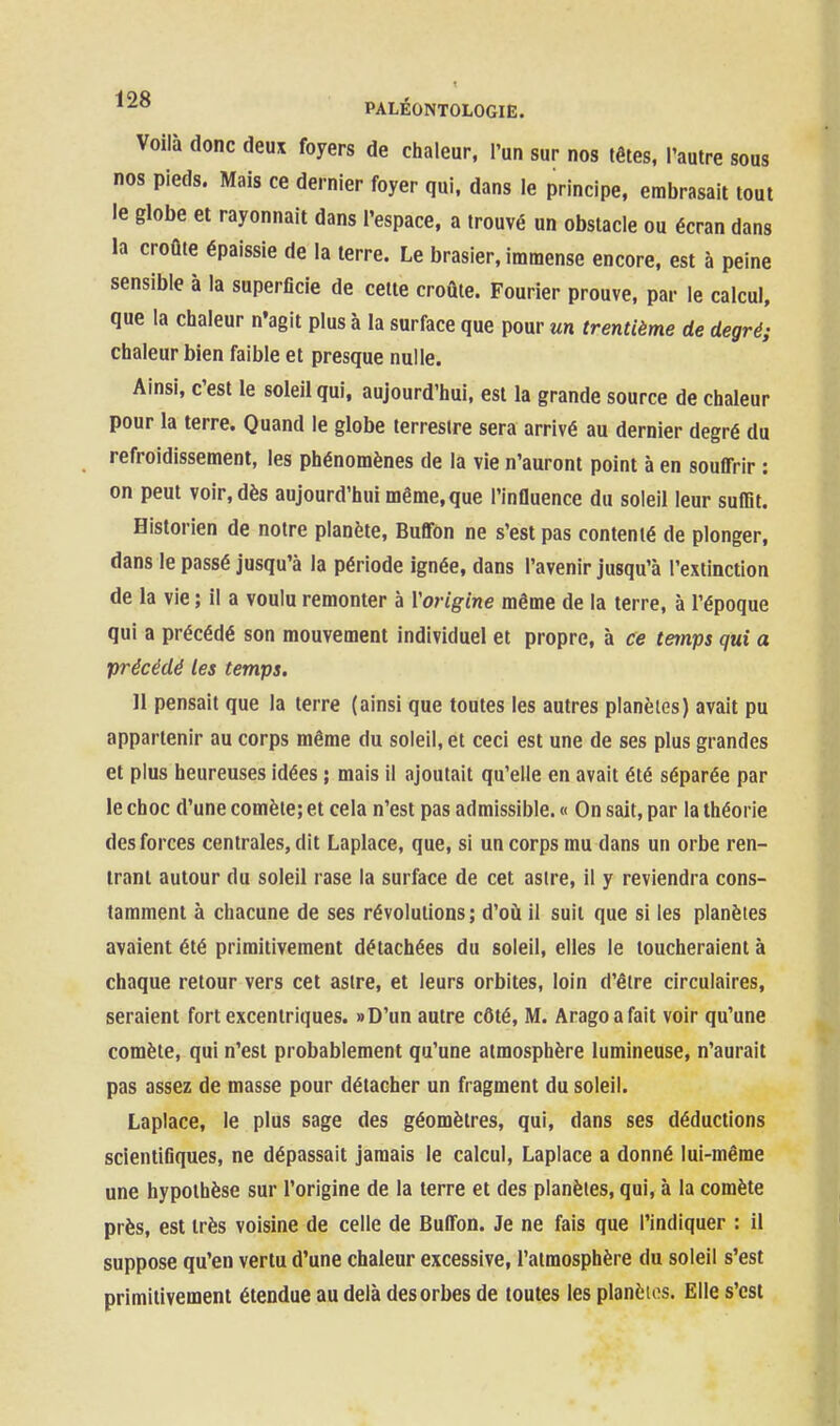 Voilà donc deux foyers de chaleur, l'un sur nos têtes, l'autre sous nos pieds. Mais ce dernier foyer qui, dans le principe, embrasait tout le globe et rayonnait dans l'espace, a trouvé un obstacle ou écran dans la croûte épaissie de la terre. Le brasier, immense encore, est à peine sensible à la superficie de celle croûte. Fourier prouve, par le calcul, que la chaleur n'agit plus à la surface que pour un trentième de degré; chaleur bien faible et presque nulle. Ainsi, c'est le soleil qui, aujourd'hui, est la grande source de chaleur pour la terre. Quand le globe terrestre sera arrivé au dernier degré du refroidissement, les phénomènes de la vie n'auront point à en souffrir : on peut voir, dès aujourd'hui même, que l'influence du soleil leur suffit. Historien de notre planète, Buffon ne s'est pas contenté de plonger, dans le passé jusqu'à la période ignée, dans l'avenir jusqu'à l'extinction de la vie ; il a voulu remonter à Vorigine même de la terre, à l'époque qui a précédé son mouvement individuel et propre, à ce temps qui a précédé les temps. Il pensait que la terre (ainsi que toutes les autres planètes) avait pu appartenir au corps même du soleil, et ceci est une de ses plus grandes et plus heureuses idées ; mais il ajoutait qu'elle en avait été séparée par le choc d'une comète; et cela n'est pas admissible. « On sait, par la théorie des forces centrales, dit Laplace, que, si un corps mu dans un orbe ren- trant autour du soleil rase la surface de cet astre, il y reviendra cons- tamment à chacune de ses révolutions; d'où il suit que si les planètes avaient été primitivement détachées du soleil, elles le toucheraient à chaque retour vers cet asire, et leurs orbites, loin d'être circulaires, seraient fort excentriques. »D'un autre côté, M. Aragoafait voir qu'une comète, qui n'est probablement qu'une atmosphère lumineuse, n'aurait pas assez de masse pour détacher un fragment du soleil. Laplace, le plus sage des géomètres, qui, dans ses déductions scientifiques, ne dépassait jamais le calcul, Laplace a donné lui-même une hypothèse sur l'origine de la terre et des planètes, qui, à la comète près, est très voisine de celle de Buffon. Je ne fais que l'indiquer : il suppose qu'en vertu d'une chaleur excessive, l'atmosphère du soleil s'est primitivement étendue au delà des orbes de toutes les planèios. Elle s'est