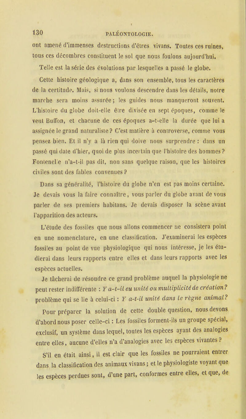 ont amené (riramenses destructions d'èires vivans. Toutes ces ruines, tous ces décombres constituent le sol que nous foulons aujourd'hui. Telle est la série des évolutions par lesquelles a passé le globe. Celte iiistoire géologique a, dans son ensemble, tous les caractères de la cerlitudo. Mais, si nous voulons descendre dans les détails, notre marche sera moins assurée ; les guides nous manqueront souvent. L'histoire du globe doit-elle être divisée en sept époques, comme le veut BulTon, et chacune de ces époques a-t-elle la durée que lui a assignée le grand naturaliste? C'est matière à controverse, comme vous pensez bien. Et il n'y a là rien qui doive nous surprendre : dans un passé qui date d'hier, quoi de plus incertain que l'histoire des hommes ? Fontenclie n'a-t-il pas dit, non sans quelque raison, que les histoires civiles sont des fables convenues ? Dans sa généralité, l'histoire du globe n'en est pas moins certaine. Je devais vous la faire connaître, vous parler du globe avant de vous parler de ses premiers habitans. Je devais disposer la scène avant l'apparition des acteurs. L'élude des fossiles que nous allons commencer ne consistera point en une nomenclature, en une classiGcation. J'examinerai les espèces fossiles au point de vue physiologique qui nous intéresse, je les étu- dierai dans leurs rapports entre elles et dans leurs rapports avec les espèces actuelles. Je tâcherai de résoudre ce grand problème auquel la physiologie ne peut rester indifférente : Ya-t-il eu unité ou multiplicité de création? problème qui se lie à celui-ci : Y a-t-il unité dans le règne animal? Pour préparer la solution de cette double question, nous devons d'abord nous poser celle-ci : Les fossiles forment-ils un groupe spécial, exclusif, un système dans lequel, toutes les espèces ayant des analogies entre elles, aucune d'elles n'a d'analogies avec les espèces vivantes ? S'il en était ainsi, il est clair que les fossiles ne pourraient entrer dans la classification des animaux vivans ; et le physiologiste voyant que les espèces perdues sont, d'une part, conformes entre elles, et que, de