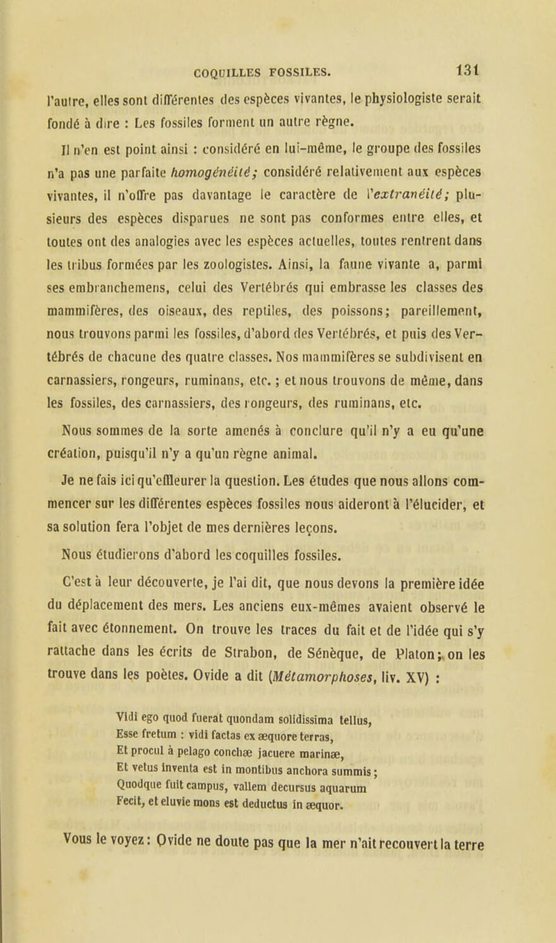 l'aulre, elles sont différentes des espèces vivantes, le physiologiste serait fondé à dire : Les fossiles forment un autre règne. Il n'en est point ainsi : considéré en lui-même, le groupe des fossiles n'a pas une parfaite homogénéité ; considéré relativement aux espèces vivantes, il n'offre pas davantage le caractère de Vextranéiié; plu- sieurs des espèces disparues ne sont pas conformes entre elles, et toutes ont des analogies avec les espèces actuelles, toutes rentrent dans les tribus formées par les zoologistes. Ainsi, la faune vivante a, parmi ses embranchemens, celui des Vertébrés qui embrasse les classes des mammifères, des oiseaux, des reptiles, des poissons; pareillement, nous trouvons parmi les fossiles, d'abord des Vertébrés, et puis des Ver- tébrés de chacune des quatre classes. Nos mammifères se subdivisent en carnassiers, rongeurs, ruminans, etc. ; et nous trouvons de même, dans les fossiles, des carnassiers, des rongeurs, des ruminans, etc. Nous sommes de la sorte amenés à conclure qu'il n'y a eu qu'une création, puisqu'il n'y a qu'un règne animal. Je ne fais ici qu'effleurer la question. Les études que nous allons com- mencer sur les différentes espèces fossiles nous aideront à l'élucider, et sa solution fera l'objet de mes dernières leçons. Nous étudierons d'abord les coquilles fossiles. C'est à leur découverte, je l'ai dit, que nous devons la première idée du déplacement des mers. Les anciens eux-mêmes avaient observé le fait avec étonneraent. On trouve les traces du fait et de l'idée qui s'y rattache dans les écrits de Strabon, de Sénèque, de Platon;v on les trouve dans les poètes. Ovide a dit [Métamorphoses, liv. XV) : Vidi ego quod fuerat quondam solidissima lellus, Esse fretum : vidi factas ex sequore terras, Et prociil à pelago conchae jacuere marinae. Et vêtus Inventa est in montibiis ancliora summis ; Quodqiie fuit campus, vallem decursus aquarum Fecit, eteluvie mons est deductus in sequor. Vous le voyez : Ovide ne doute pas que la mer n'ait recouvert la terre