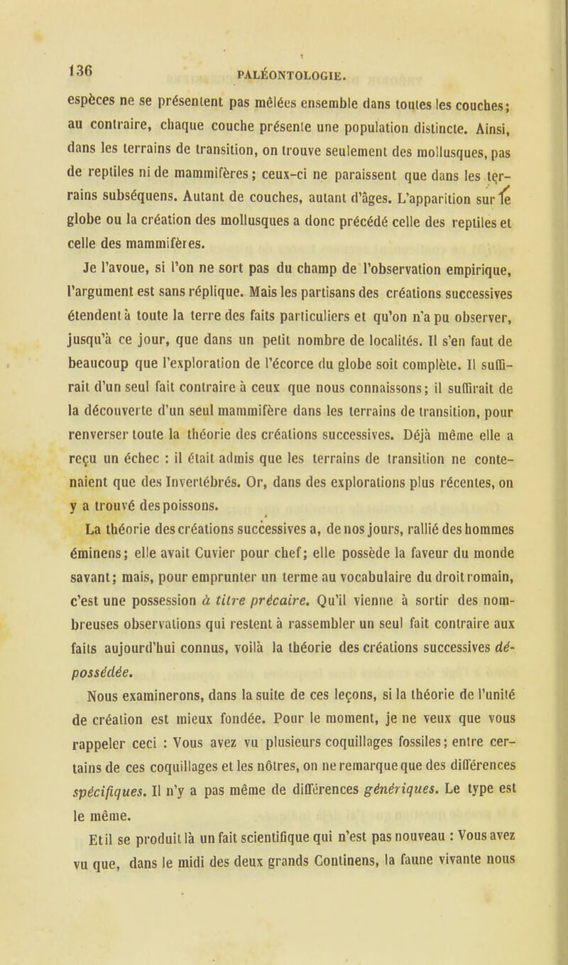 espèces ne se présentent pas mêlées ensemble dans tomes les couches; au contraire, chaque couche présente une population distincte. Ainsi, dans les terrains de transition, on trouve seulement des mollusques, pas de reptiles ni de mammifères; ceux-ci ne paraissent que dans les ter- rains subséquens. Autant de couches, autant d'âges. L'apparition sur 1e globe ou la création des mollusques a donc précédé celle des reptiles et celle des mammifères. Je l'avoue, si l'on ne sort pas du champ de l'observation empirique, l'argument est sans réplique. Mais les partisans des créations successives étendent à toute la terre des faits particuliers et qu'on n'a pu observer, jusqu'à ce jour, que dans un petit nombre de localités. Il s'en faut de beaucoup que l'exploration de l'écorce du globe soit complète. Il suffi- rait d'un seul fait contraire à ceux que nous connaissons; il suffirait de la découverte d'un seul mammifère dans les terrains de transition, pour renverser toute la théorie des créations successives. Déjà même elle a reçu un échec : il était admis que les terrains de transition ne conte- naient que des Invertébrés. Or, dans des explorations plus récentes, on y a trouvé des poissons. La théorie des créations successives a, de nos jours, rallié des hommes éminens; elle avait Cuvier pour chef; elle possède la faveur du monde savant; mais, pour emprunter un terme au vocabulaire du droit romain, c'est une possession à tare précaire. Qu'il vienne à sortir des nom- breuses observations qui restent à rassembler un seul fait contraire aux faits aujourd'hui connus, voilà la théorie des créations successives dé- possédée. Nous examinerons, dans la suite de ces leçons, si la théorie de l'unité de création est mieux fondée. Pour le moment, je ne veux que vous rappeler ceci : Vous avez vu plusieurs coquillages fossiles; entre cer- tains de ces coquillages et les nôtres, on ne remarque que des différences spécifiques. Il n'y a pas même de différences génériques. Le type est le même. Et il se produit là un fait scientifique qui n'est pas nouveau : Vous avez vu que, dans le midi des deux grands Coniinens, la faune vivante nous