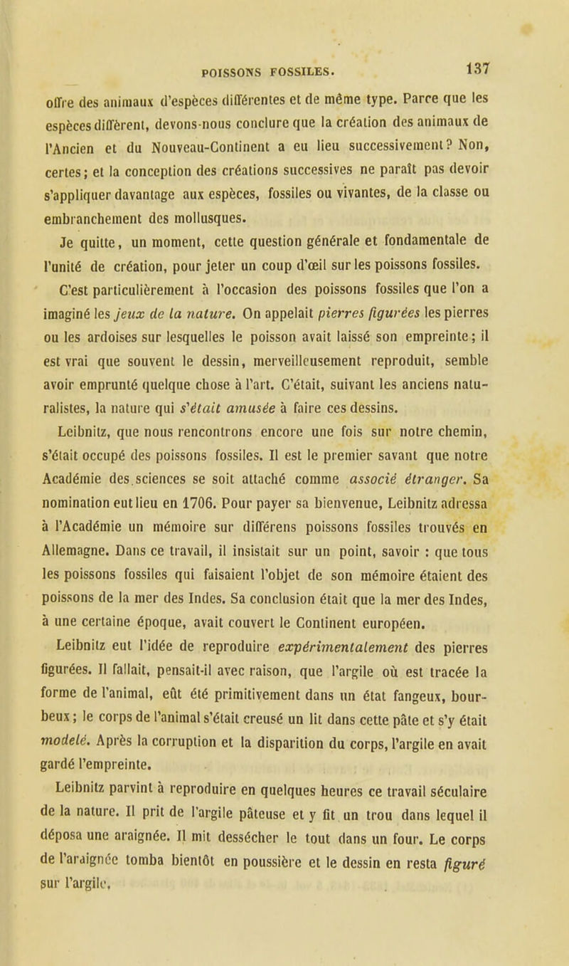 offre des animaux d'espèces différentes et de même type. Parce que les espèces diffèrent, devons-nous conclure que la création des animaux de l'Ancien et du Nouveau-Continent a eu lieu successivement? Non, certes; et la conception des créations successives ne paraît pas devoir s'appliquer davantage aux espèces, fossiles ou vivantes, de la classe ou embranchement des mollusques. Je quitte, un moment, cette question générale et fondamentale de l'unité de création, pour jeter un coup d'œil sur les poissons fossiles. C'est particulièrement à l'occasion des poissons fossiles que Ton a imaginé les jeux de la nature. On appelait pierres figurées les pierres ou les ardoises sur lesquelles le poisson avait laissé son empreinte ; il est vrai que souvent le dessin, merveilleusement reproduit, semble avoir emprunté quelque chose à l'art. C'était, suivant les anciens natu- ralistes, la nature qui s'était amusée à faire ces dessins. Leibnitz, que nous rencontrons encore une fois sur notre chemin, s'était occupé des poissons fossiles. Il est le premier savant que notre Académie des,sciences se soit attaché comme associé étranger. Sa nomination eut lieu en 1706. Pour payer sa bienvenue, Leibnitz adressa à l'Académie un mémoire sur différens poissons fossiles trouvés en Allemagne. Dans ce travail, il insistait sur un point, savoir : que tous les poissons fossiles qui faisaient l'objet de son mémoire étaient des poissons de la mer des Indes. Sa conclusion était que la mer des Indes, à une certaine époque, avait couvert le Continent européen. Leibnitz eut l'idée de reproduire expérimentalement des pierres figurées. II fallait, pensait-Il avec raison, que l'argile où est tracée la forme de l'animal, eût été primitivement dans un état fangeux, bour- beux ; le corps de l'animal s'était creusé un lit dans cette pâte et s'y était modelé. Après la corruption et la disparition du corps, l'argile en avait gardé l'empreinte. Leibnitz parvint à reproduire en quelques heures ce travail séculaire de la nature. Il prit de l'argile pâteuse et y fit un trou dans lequel il déposa une araignée. Il mit dessécher le tout dans un four. Le corps de l'ardignée tomba bientôt en poussière et le dessin en resta p.guré gur l'argile.