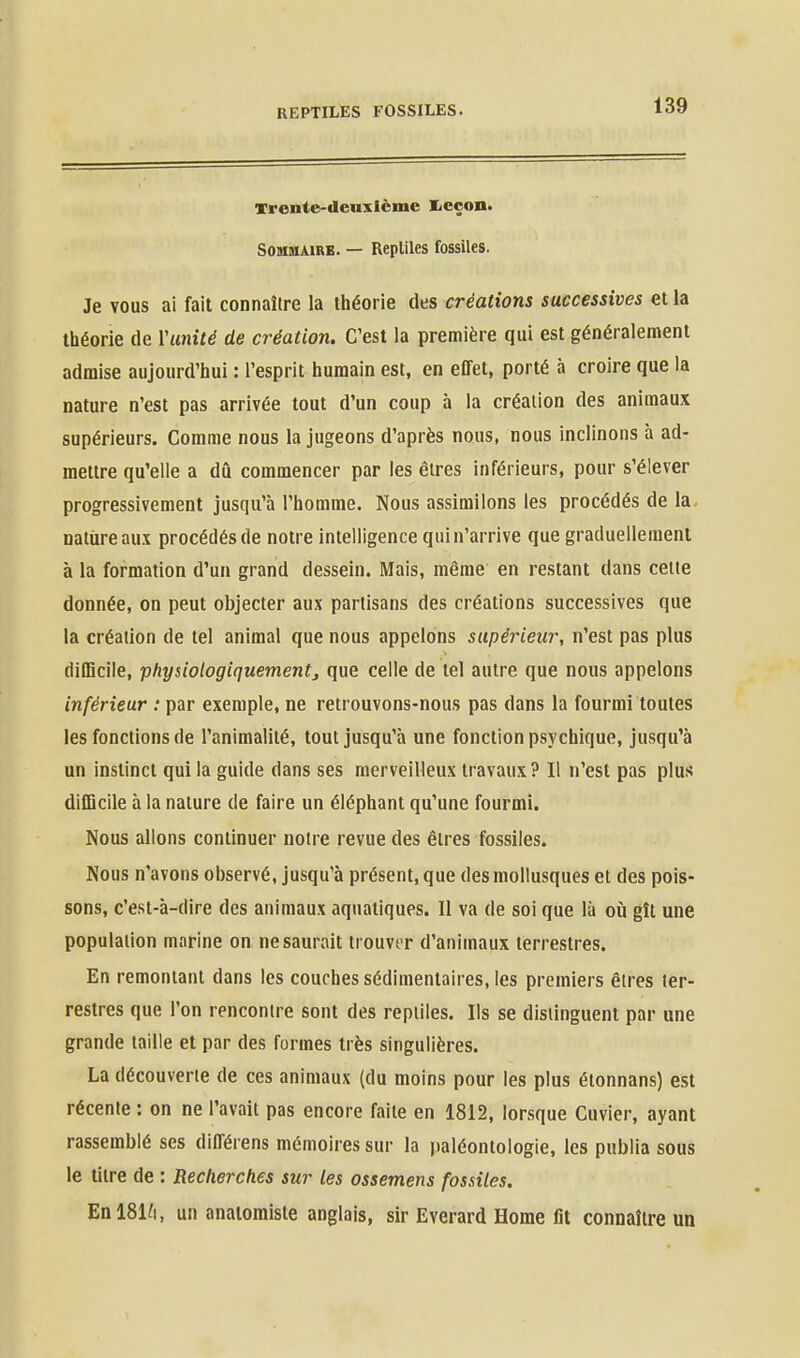 Trente-deuxième I<eçoii« Sommaire. — Reptiles fossiles. Je VOUS ai fait connaître la théorie des créations successives et la théorie de Ymité de création. C'est la première qui est généralement admise aujourd'hui : l'esprit humain est, en effet, porté à croire que la nature n'est pas arrivée tout d'un coup à la création des animaux supérieurs. Comme nous la jugeons d'après nous, nous inclinons à ad- mettre qu'elle a dû commencer par les êtres inférieurs, pour s'élever progressivement jusqu'à l'homme. Nous assimilons les procédés de la nature aux procédés de notre intelligence qui n'arrive que graduellement à la formation d'un grand dessein. Mais, même en restant dans celle donnée, on peut objecter aux partisans des créations successives que la création de tel animal que nous appelons supérieur, n'est pas plus diflicile, physiologiquement, que celle de tel autre que nous appelons inférieur : par exemple, ne retrouvons-nous pas dans la fourmi toutes les fonctions de l'animalité, tout jusqu'à une fonction psychique, jusqu'à un instinct qui la guide dans ses merveilleux travaux? Il n'est pas plus difficile à la nature de faire un éléphant qu'une fourmi. Nous allons continuer noire revue des êtres fossiles. Nous n'avons observé, jusqu'à présent, que des mollusques et des pois- sons, c'est-à-dire des animaux aquatiques. Il va de soi que là où gît une population marine on ne saurait trouver d'animaux terrestres. En remontant dans les couches sédimentaires, les premiers êtres ter- restres que l'on rencontre sont des reptiles. Ils se distinguent par une grande taille et par des formes très singulières. La découverte de ces animaux (du moins pour les plus étonnans) est récente : on ne l'avait pas encore faite en 1812, lorsque Cuvier, ayant rassemblé ses différens mémoires sur la paléontologie, les publia sous le litre de : Recherches sur les ossemens fossiles. En 181^1, un anaioraiste anglais, sir Everard Home fit connaître un