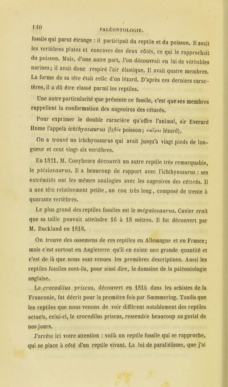 fossile qui parut étrange : il participait du reptile et du poisson. Il avait les vertèbres plates et concaves des deux côtés, ce qui le rapprochait du poisson. Mais, d'une autre part, l'on découvrait en lui de véritables narines; il avait donc respiré l'air élastique. Il avait quatre membres. La forme de sa tête était celle d'un lézard. D'après ces derniers carac- tères, il a dû être classé parmi les reptiles. Une autre particularité que présente ce fossile, c'est que ses membres rappellent la conformation des nageoires des cétacés. Pour exprimer le double caractère qu'offre l'animal, sir Everard Home l'appela ichthyosaurus {ix^ùt poisson; a»dpoi lézard). On a trouvé un ichthyosaurus qui avait jusqu'à vingt pieds de lon- gueur et cent vingi six vertèbres. En 1821, M. Conybeare découvrit un autre reptile très remarquable, le plésiosaurus. Il a beaucoup de rapport avec l'ichthyosaurus : ses extrémités ont les mêmes analogies avec les nageoires des cétacés. Il a une tête relativement petite, un cou très long, composé de trente à quarante vertèbres. Le plus grand des reptiles fossiles est le mégalosaurus. Cuvier croit que sa taille pouvait atteindre 16 à 18 mètres. Il fut découvert par M. Buckland en 1818. On trouve des ossemens de ces reptiles en Allemagne et en France; mais c'est surtout en Angleterre qu'il en existe une grande quantité et c'est de là que nous sont venues les premières descriptions. Aussi les reptiles fossiles sont-ils, pour ainsi dire, le domaine de la paléontologie anglaise. Le crocodilus p7'iscus, découvert en ISllx dans les schistes de la Franconie, fut décrit pour la première fois par Sœmmering. Tandis que les reptiles que nous venons de voir diffèrent notablement des reptiles actuels, celui-ci, le crocodilus priscus, ressemble beaucoup au gavial de nos jours. J'arrête ici votre attention : voilà un reptile fossile qui se rapproche, qui se place à côté d'un reptile vivant. La loi de parallélisme, que j'ai