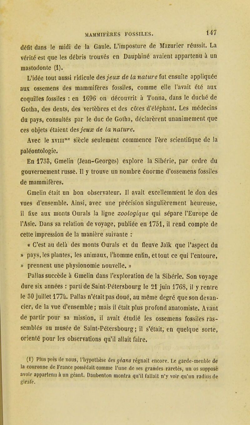 défit dans le midi de la Gaule. L'imposture de Màzurier réussit. La vérité est que les débris trouvés en Daupbiiné avaient appartenu à un mastodonte (1). L'idée tout aussi ridicule àesjeux de la nature fut ensuite appliquée aux ossemens des mammifères fossiles, comme elle l'avait été aux coquilles fossiles : en 1696 on découvrit à Tonna, dans le duclié de Gotha, des dents, des vertèbres et des côtes d'élépliant. Les médecins du pays, consultés par le duc de Gotha, déclarèrent unanimement que ces objets étaient ûesjeux de ta nature. Avec le xviii° siècle seulement commence l'ère scientifique de la paléontologie. En 1733, Gmelin (Jean-Georges) explore la Sibérie, par ordre du gouvernement russe. Il y trouve un nombre énorme d'ossemens fossiles de mammifères. Gmelin était un bon observateur. Il avait excellemment le don des vues d'ensemble. Ainsi, avec une précision singulièrement heureuse, il fixe aux monts Durais la ligne zoologique qui sépare l'Europe de l'Asie. Dans sa relation de voyage, publiée en 1751, il rend compte de cette impression de la manière suivante : « C'est au delà des monts Durais et du fleuve Jaïk que l'aspect du » pays, les plantes, les animaux, l'homme enfin, et tout ce qui l'entoure, » prennent une physionomie nouvelle. » Pallas succède à Gmelin dans l'exploration de la Sibérie. Son Voyage dure six années : parti de Saint-Pétersbourg le 21 juin 1768, il y rentre le 30 juillet 1774. Pallas n'était pas doué, au même degré que son devan- cier, de la vue d'ensemble ; mais il était plus profond anatomiste. Avant de partir pour sa mission, il avait étudié les ossemens fossiles ras- semblés au musée de Saint-Pétersbourg; il s'était, en quelque sorte, orienté pour les observations qu'il allait faire. (1) Plus près de nous, l'iiypollièse des géans régnait encore. Le garde-meul)lc de la couronne de France possédait comme l'une de ses grandes raretés, un os supposé avoir appartenu à un géant. Daubenlon montra qu'il fallait n'y voir qu'un radius de girafe.