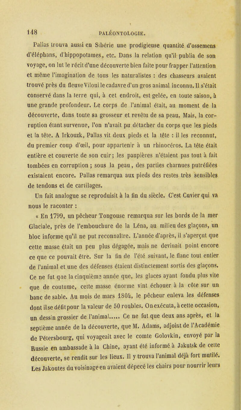 Pallas Irouva aussi en Sibérie une prodigieuse quantité d'osseniens d'éléphans, d'iiippopotames, etc. Dans la relation qu'il publia de son voyage, on lut le récit d'une découverte bien faite pour frapper l'attention et même l'imagination de tous les naturalistes : des chasseurs avaient trouvé près du fleuveViloui le cadavre d'un gros animal inconnu. Il s'était conservé dans la terre qui, à cet endroit, est gelée, en toute saison, à une grande profondeur. Le corps de l'animal était, au moment de la découverte, dans toute sa grosseur et revêtu de sa peau. Mais, la cor- ruption étant survenue, l'on n'avait pu détaclier du corps que les pieds et la tête. A Irkouzk, Pallas vit deux pieds et la tête : il les reconnut, du premier coup d'oeil, pour appartenir à un rhinocéros. La tête était entière et couverte de son cuir; les paupières n'étaient pas tout à fait tombées en corruption ; sous la peau, des parties charnues putréûées existaient encore. Pallas remarqua aux pieds des restes très sensibles de tendons et de cartilages. Un fait analogue se reproduisit à la fin du siècle. C'est Cuvier qui va nous le raconter : « En 1799, un pêcheur Tongouse remarqua sur les bords de la mer Glaciale, près de l'embouchure de la Léna, au milieu des glaçons, un bloc informe qu'il ne put reconnaître. L'année d'après, il s'aperçut que cette masse était un peu plus dégagée, mais ne devinait point encore ce que ce pouvait être. Sur la fin de l'été suivant, le flanc tout entier de l'animal et une des défenses étaient distincieraent sortis des glaçons. Ce ne fut qae lacinquièma année que, les glaces ayant fondu plus vile que de coutume, cette masse énorme vint échouer à la côte sur un banc de sable. Au mois de mars 1804, le pêcheur enleva les défenses dont ilsedéfitpour la valeur de 50 roubles. On exécuta, à cette occasion, un dessin grossier de l'animal Ce ne fut que deux ans après, et la septième année de la découverte, que M. Adaras, adjoint de l'Académie de Pétersbourg, qui voyageait avec le comte Golovkin, envoyé par la Russie en ambassade à la Chine, ayant été informé à Jakutsk de celte découverte, se rendit sur les lieux. Il y trouva l'animal déjà fort mutilé. Les Jakoutes du voisinage en avaient dépecé les chairs pour nourrir leurs