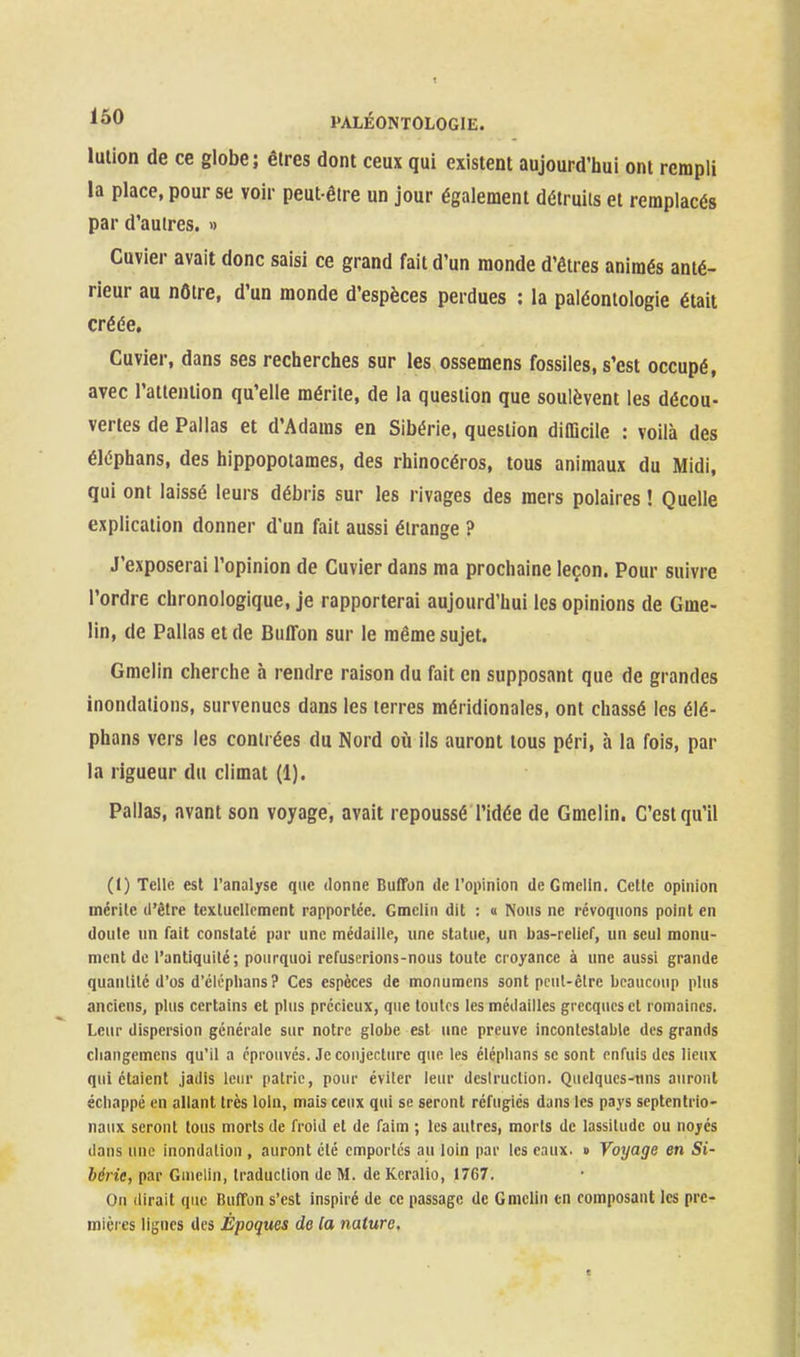 lution de ce globe; êtres dont ceux qui existent aujourd'liui ont rempli la place, pour se voir peut-être un jour également détruits et remplacés par d'autres. » Cuvier avait donc saisi ce grand fait d'un monde d'êtres animés anté- rieur au nôtre, d'un monde d'espèces perdues : la paléontologie était créée. Cuvier, dans ses recherches sur les ossemens fossiles, s'est occupé, avec l'attention qu'elle mérite, de la question que soulèvent les décou- vertes de Pallas et d'Adams en Sibérie, question diiDcile : voilà des éléphans, des hippopotames, des rhinocéros, tous animaux du Midi, qui ont laissé leurs débris sur les rivages des mers polaires ! Quelle explication donner d'un fait aussi étrange ? J'exposerai l'opinion de Cuvier dans ma prochaine leçon. Pour suivre l'ordre chronologique, je rapporterai aujourd'hui les opinions de Gme- lin, de Pallas et de Buffon sur le même sujet. Gmclin cherche à rendre raison du fait en supposant que de grandes inondations, survenues dans les terres méridionales, ont chassé les élé- phans vers les contrées du Nord oii ils auront tous péri, à la fois, par la rigueur du climat (1). Pallas, avant son voyage, avait repoussé l'idée de Gmelin. C'est qu'il (1) Telle est l'analyse que donne Buffon de ropinion deGmelln. Cette opinion mérite d'être textuellement rapportée. Gmclin dit : « Nous ne révoquons point en doute un fait constaté pur une médaille, une statue, un bas-relief, un seul monu- ment de l'antiquité; pourquoi refuserions-nous toute croyance à une aussi grande quanlilé d'os d'éléphans? Ces espèces de monuracns sont pcul-êlre beaucoup plus anciens, plus certains et plus précieux, que toutes les médailles grecques et romaines. Leur dispersion générale sur notre globe est ime preuve incontestable des grands cliangemens qu'il a éprouvés. Je conjecture que les éléphans se sont enfuis des lieux qui étaient jadis leur patrie, pour éviter leur desiruction. Quelques-uns auront échappé en allant très loin, mais ceux qui se seront réfugiés dans les pays septentrio- naux seront tous morts de froid et de faim ; les autres, morts de lassitude ou noyés dans une inondation , auront été emportés au loin par les eaux. » Voyage en Si- bérie, par Gmclin, traduction de M. de Kcralio, 1767. On (lirait que Buffon s'est inspiré de ce passage de Gmclin en composant les pre- mières lignes des Époques de la nature.