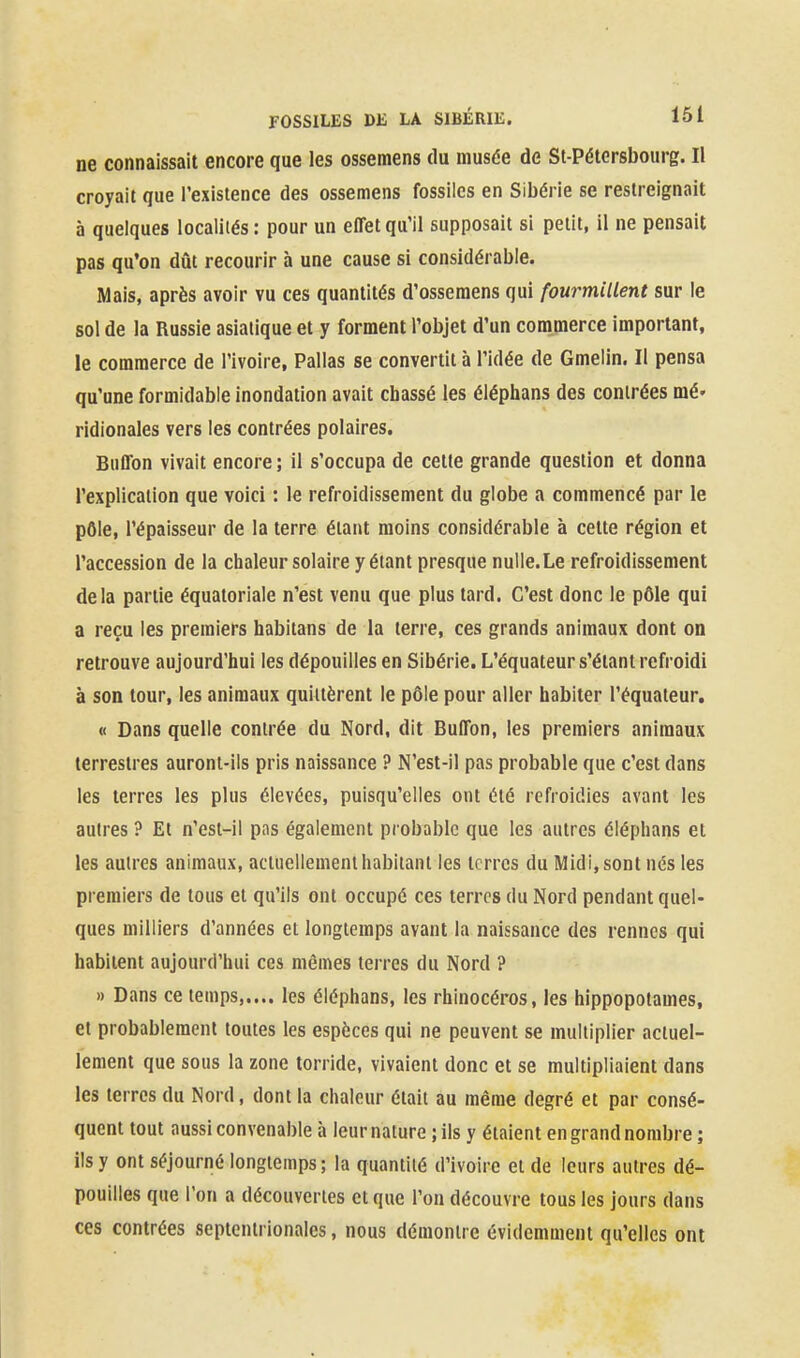 ne connaissait encore que les ossemens du musée de St-Pétersbourg. Il croyait que l'existence des ossemens fossiles en Sibérie se restreignait à quelques localités : pour un effet qu'il supposait si petit, il ne pensait pas qu'on dût recourir à une cause si considérable. Mais, après avoir vu ces quantités d'osseraens qui fourmillent sur le sol de la Russie asiatique et y forment l'objet d'un commerce important, le commerce de l'ivoire, Pallas se convertit à l'idée de Gmelin. Il pensa qu'une formidable inondation avait chassé les éléphans des contrées mé- ridionales vers les contrées polaires. Buffon vivait encore ; il s'occupa de cette grande question et donna l'explication que voici : le refroidissement du globe a commencé par le pôle, l'épaisseur de la terre étant moins considérable à cette région et l'accession de la chaleur solaire y étant presque nulle. Le refroidissement delà partie équatoriale n'est venu que plus tard. C'est donc le pôle qui a reçu les premiers habitans de la terre, ces grands animaux dont on retrouve aujourd'hui les dépouilles en Sibérie. L'équateur s'élant refroidi à son tour, les animaux quittèrent le pôle pour aller habiter l'équateur. « Dans quelle contrée du Nord, dit Buffon, les premiers animaux terrestres auront-ils pris naissance ? N'est-il pas probable que c'est dans les terres les plus élevées, puisqu'elles ont été refroidies avant les autres ? Et n'est-il pas également probable que les autres éléphans et les autres animaux, actuellement habitant les terres du Midi, sont nés les premiers de tous et qu'ils ont occupé ces terres du Nord pendant quel- ques milliers d'années et longtemps avant la naissance des rennes qui habitent aujourd'hui ces mêmes terres du Nord ? » Dans ce temps les éléphans, les rhinocéros, les hippopotames, et probablement toutes les espèces qui ne peuvent se multiplier actuel- lement que sous la zone torride, vivaient donc et se multipliaient dans les terres du Nord, dont la chaleur était au même degré et par consé- quent tout aussi convenable à leur nature ; ils y étaient en grand nombre ; ils y ont séjourné longtemps ; la quantité d'ivoire et de leurs autres dé- pouilles que l'on a découvertes et que l'on découvre tous les jours dans ces contrées septentrionales, nous démontre évidemment qu'elles ont