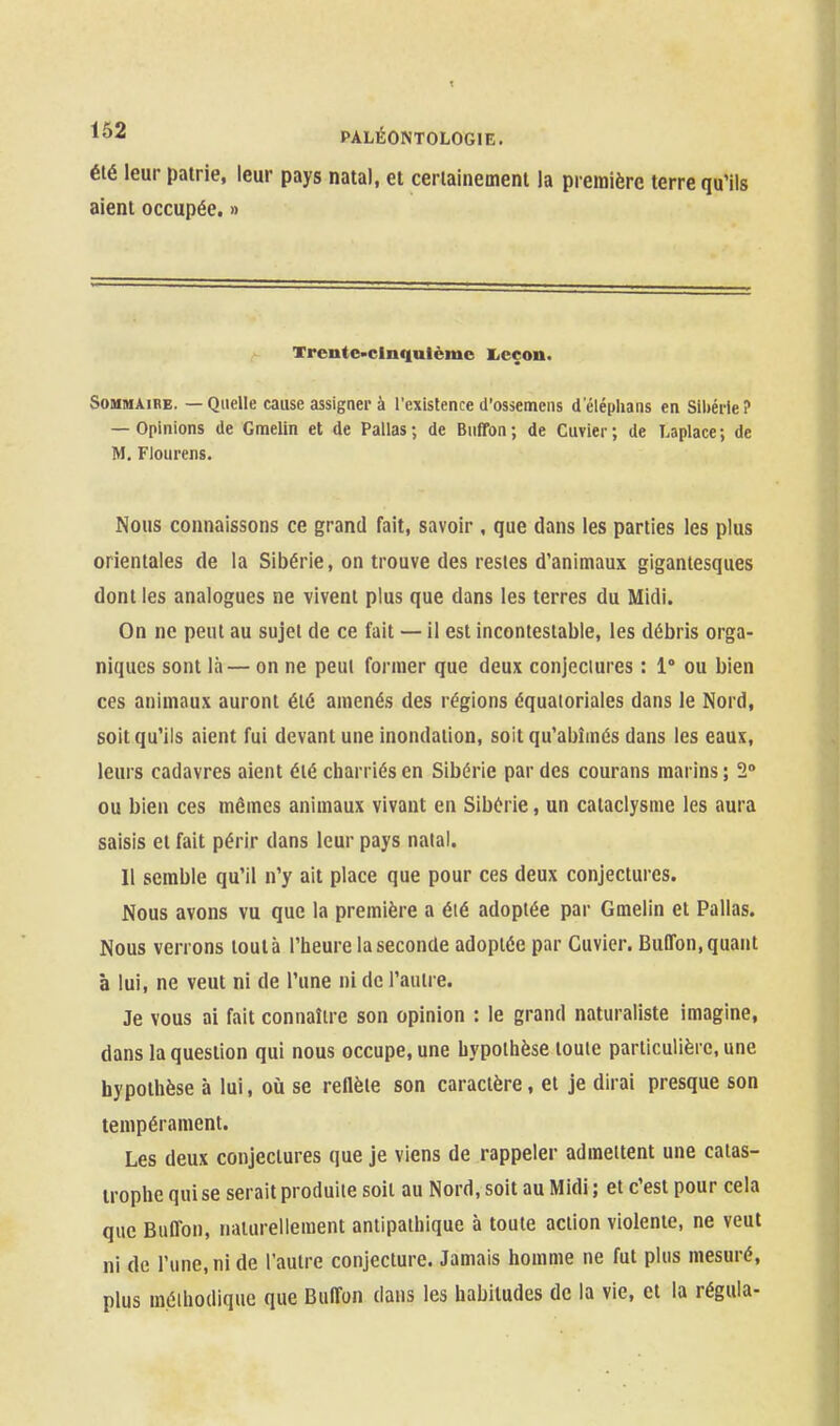 été leur patrie, leur pays natal, et ceriainemeni la première terre qu'ils aient occupée. » Trcn(e>clnqutèmc liCçon. Sommaire. — Quelle cause assigner à l'existence d'ossemens d'cléplians en Sibérie? — Opinions de Gmelin et de Pallas ; de Buffon ; de Cuvier ; de Laplace ; de M. Flourens. Nous connaissons ce grand fait, savoir , que dans les parties les plus orientales de la Sibérie, on trouve des restes d'animaux gigantesques dont les analogues ne vivent plus que dans les terres du Midi. On ne peut au sujet de ce fait — il est incontestable, les débris orga- niques sont là — on ne peut former que deux conjeciures : 1° ou bien ces animaux auront été amenés des régions équatoriales dans le Nord, soit qu'ils aient fui devant une inondation, soit qu'abîmés dans les eaux, leurs cadavres aient été charriés en Sibérie par des courans marins ; 2° ou bien ces mômes animaux vivant en Sibérie, un cataclysme les aura saisis et fait périr dans leur pays nalal. 11 semble qu'il n'y ait place que pour ces deux conjectures. Nous avons vu que la première a été adoptée par Gmelin et Pallas. Nous verrons tout à l'heure la seconde adoptée par Cuvier. Buffon, quant à lui, ne veut ni de l'une ni de l'autre. Je vous ai fait connaître son opinion : le grand naturaliste imagine, dans la question qui nous occupe, une hypothèse toute particulière, une hypothèse à lui, oiî se reHèle son caractère, et je dirai presque son tempérament. Les deux conjectures que je viens de rappeler admettent une catas- trophe qui se serait produite soit au Nord, soit au Midi ; et c'est pour cela que Buffon, naturellement antipathique à toute action violente, ne veut ni de l'une, ni de l'autre conjecture. Jamais homme ne fut plus mesuré, plus méthodique que Buffon dans les habitudes de la vie, et la régula-