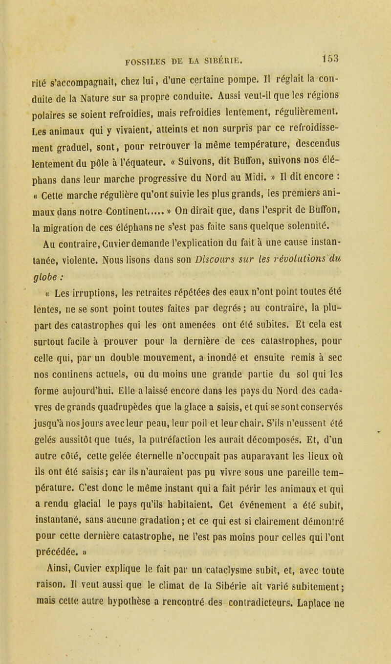 riié s'accompagnait, chez lui, d'une certaine pompe. Il réglait la con- duite de la Nature sur sa propre conduite. Aussi veut-il que les régions polaires se soient refroidies, mais refroidies lentement, régulièrement. Les animaux qui y vivaient, atteints et non surpris par ce refroidisse- ment graduel, sont, pour retrouver la même température, descendus lentement du pôle à l'équateur. « Suivons, dit BulTon, suivons nos élé- phans dans leur marche progressive du Nord au Midi. » Il dit encore : « Cette marche régulière qu'ont suivie les plus grands, les premiers ani- maux dans notre Continent » On dirait que, dans l'esprit de BulTon, la migration de ces éléphans ne s'est pas faite sans quelque solennité. Au contraire, Cuvier demande l'explication du fait à une cause instan- tanée, violente. Nous lisons dans son Discours sur les révolulions du globe : « Les irruptions, les retraites répétées des eaux n'ont point toutes été lentes, ne se sont point toutes faites par degrés; au contraire, la plu- part des catastrophes qui les ont amenées ont été subites. Et cela est surtout facile à prouver pour la dernière de ces catastrophes, pour celle qui, par un double mouvement, a inondé et ensuite remis à sec nos coniinens actuels, ou du moins une grande partie du sol qui les forme aujourd'hui. Elle a laissé encore dans les pays du Nord des cada- vres de grands quadrupèdes que la glace a saisis, et qui se sont conservés jusqu'à nos jours avec leur peau, leur poil et leur chair. S'ils n'eussent été gelés aussitôt que tués, la putréfaction les aurait décomposés. Et, d'un autre côté, cette gelée éternelle n'occupait pas auparavant les lieux où ils ont été saisis; car ils n'auraient pas pu vivre sous une pareille tem- pérature. C'est donc le même instant qui a fait périr les animaux et qui a rendu glacial le pays qu'ils habitaient. Cet événement a été subit, instantané, sans aucune gradation ; et ce qui est si clairement démontré pour celte dernière catastrophe, ne l'est pas moins pour celles qui l'ont précédée. » Ainsi, Cuvier explique le fait par un cataclysme subit, et, avec toute raison. Il veut aussi que le climat de la Sibérie ait varié subitement; mais cette, autre hypothèse a rencontré des contradicteurs. Laplace ne