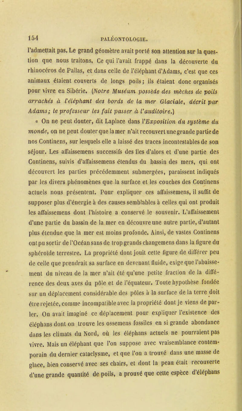 l'admettait pas. Le grand géomètre avait porté son attention sur la ques- tion que nous traitons. Ce qui l'avait frappé dans la découverte du rhinocéros de Pallas, et dans celle de l'éléphant d'Adams, c'est que ces animaux étaient couverts de longs poils ; ils étaient donc organisés pour vivre en Sibérie. (Notre Muséum possède des mèches de poils arrachés à Céléphant des bords de la mer Glaciale, décrit par Adams; le professeur les fait passer à l'auditoire.) « On ne peut douter, dit Laplace dans VExposition du système du monde, on ne peut douter que la mer n'ait recouvert une grande partie de nos Continens, sur lesquels elle a laissé des traces incontestables de son séjour. Les affaissemens successifs des îles d'alors et d'une partie des Continens, suivis d'atTaissemens étendus du bassin des mers, qui ont découvert les parties précédemment submergées, paraissent indiqués par les divers phénomènes que la surface et les couches des Continens actuels nous présentent. Pour expliquer ces affaissemens, il suffit de supposer plus d'énergie à des causes semblables à celles qui ont produit les affaissemens dont l'histoire a conservé le souvenir. L'affaissement d'une partie du bassin de la mer en découvre une autre partie, d'autant plus étendue que la mer est moins profonde. Ainsi, de vastes Continens ont pu sortir de l'Océan sans de trop grands changemens dans la ligure du sphéroïde terrestre. La propriété dont jouit cette figure de différer peu de celle que prendrait sa surface en devenant fluide, exige que l'abaisse- ment du niveau de la mer n'ait été qu'une petite fraction de la diffé- rence des deux axes du pôle et de l'équateur. Toute hypothèse fondée sur un déplacement considérable des pôles à la surface de la terre doit être rejetée, comme incompatible avec la propriété dont je viens de par- ler. On avait imaginé ce déplacement pour expliquer l'existence des éléphans dont on trouve les ossemens fossiles en si grande abondance dans les climats du Nord, où les éléphans actuels ne pourraient pas vivre. Mais un éléphant que l'on suppose avec vraisemblance contem- porain du dernier cataclysme, et que l'on a trouvé dans une masse de glace, bien conservé avec ses chairs, et dont la peau était recouverte d'une grande quantité de poils, a prouvé que celte espèce d'éléphans