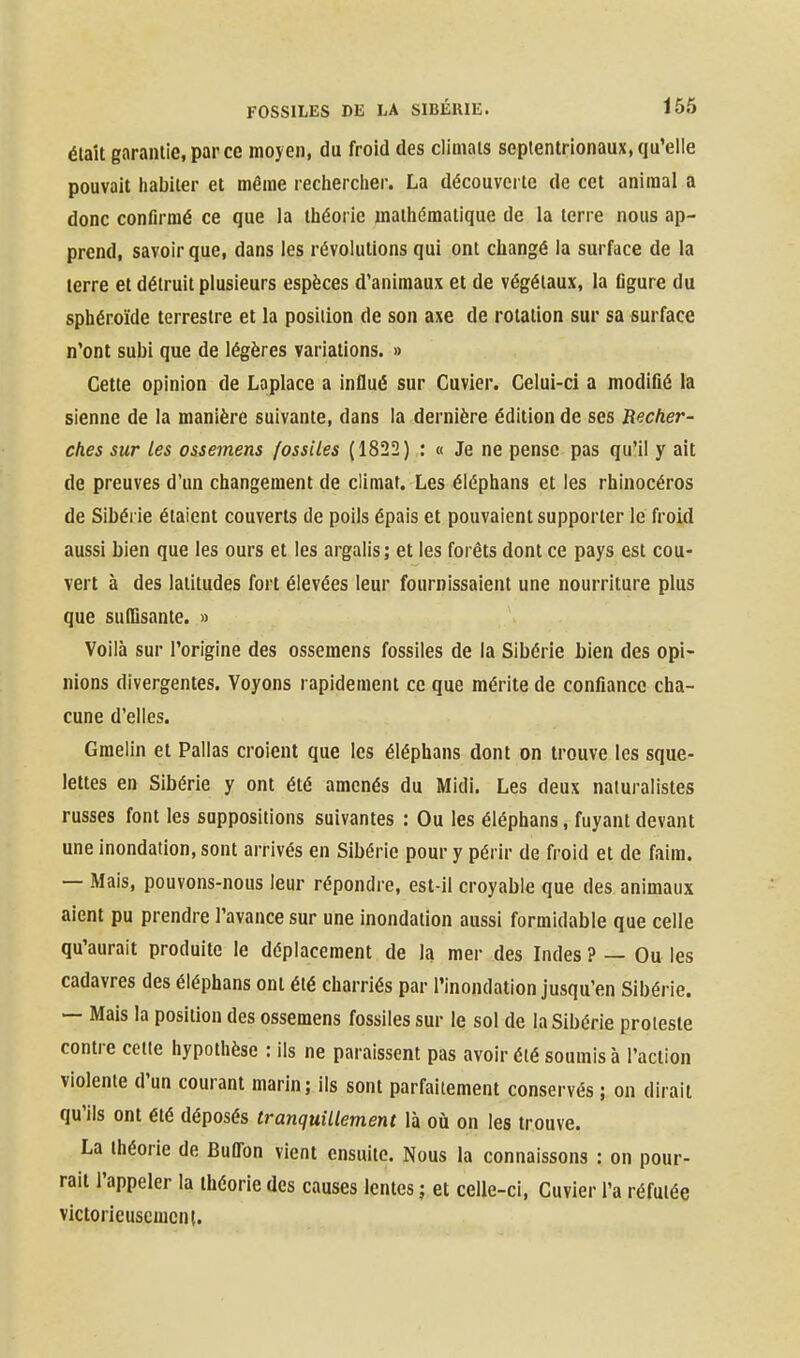 était garantie, par ce moyen, du froid des climats septentrionaux, qu'elle pouvait liabiter et même reclierclier. La découverte de cet animal a donc confirmé ce que la théorie mathématique de la terre nous ap- prend, savoir que, dans les révolutions qui ont changé la surface de la terre et détruit plusieurs espèces d'animaux et de végétaux, la figure du sphéroïde terrestre et la position de son axe de rotation sur sa surface n'ont subi que de légères variations. » Cette opinion de Laplace a influé sur Cuvier. Celui-ci a modifié la sienne de la manière suivante, dans la dernière édition de ses Recher- ches sur les ossemens fossiles (1822) : « Je ne pense pas qu'il y ait de preuves d'un changement de climat. Les éléphans et les rhinocéros de Sibérie étaient couverts de poils épais et pouvaient supporter le froid aussi bien que les ours et les argalis; et les forêts dont ce pays est cou- vert à des latitudes fort élevées leur fournissaient une nourriture plus que suffisante. » Voilà sur l'origine des ossemens fossiles de la Sibérie bien des opi- nions divergentes. Voyons rapidement ce que mérite de confiance cha- cune d'elles. Gmelin et Pallas croient que les éléphans dont on trouve les sque- lettes en Sibérie y ont été amenés du Midi. Les deux naturalistes russes font les suppositions suivantes : Ou les éléphans, fuyant devant une inondation, sont arrivés en Sibérie pour y périr de froid et de faim. — Mais, pouvons-nous leur répondre, est-il croyable que des animaux aient pu prendre l'avance sur une inondation aussi formidable que celle qu'aurait produite le déplacement de la mer des Indes ? — Ou les cadavres des éléphans ont été charriés par l'inondation jusqu'en Sibérie. — Mais la position des ossemens fossiles sur le sol de la Sibérie proteste contre cette hypothèse : ils ne paraissent pas avoir été soumis à l'action violente d'un courant marin; ils sont parfaitement conservés ; on dirait qu'ils ont été déposés tranquillement là où on les trouve. La théorie de Bufl'on vient ensuite. Nous la connaissons : on pour- rait l'appeler la théorie des causes lentes ; et celle-ci, Cuvier l'a réfutée victorieusement.