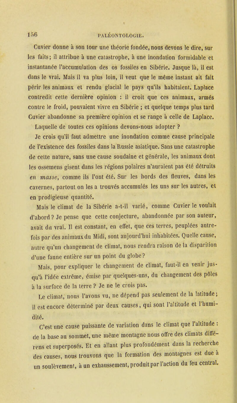 Cuvier donne à son tour une théorie fondée, nous devons le dire, sur les faits; il attribue à une catastrophe, à une inondation formidable et instantanée l'accumulation des os fossiles en Sibérie. Jusque là, il est dans le vrai. Mais il va plus loin, il veut que le même instant ail fait périr les animaux et rendu glacial le pays qu'ils habitaient. Laplace contredit cette dernière opinion : il croit que ces animaux, armés contre le froid, pouvaient vivre en Sibérie ; et quelque temps plus tard Cuvier abandonne sa première opinion et se range à celle de Laplace. Laquelle de toutes ces opinions devons-nous adopter ? Je crois qu'il faut admettre une inondation comme cause principale de l'existence des fossiles dans la Russie asiatique. Sans une catastrophe de celte nature, sans une cause soudaine et générale, les animaux dont les ossemens gisent dans les régions polaires n'auraient pas été détruits en masse, comme ils l'ont été. Sur les bords des fleuves, dans les cavernes, partout on les a trouvés accumulés les uns sur les autres, et en prodigieuse quantité. Mais le climat de la Sibérie a-t-il varié, comme Cuvier le voulait d'abord ? Je pense que cette conjecture, abandonnée par son auteur, avait du vrai. Il est constant, en effet, que ces terres, peuplées autre- fois par des animaux du Midi, sont aujourd'hui inhabitées. Quelle cause, autre qu'un changement de climat, nous rendra raison de la disparition d'une faune entière sur un point du globe? Mais, pour expliquer le changement de climat, faut-îl en venir jus- qu'à l'idée extrême, émise par quelques-uns, du changement des pôles h la surface de la terre ? Je ne le crois pas. Le climat, nous l'avons vu, ne dépend pas seulement de la latitude; il est encore déterminé par deux causes, qui sont l'altitude et Thumi- dilé. C'est une cause puissante de variation dans le climat que l'altitude : de la base au sommet, une même montagne nous offre des climats diffé- rens et superposés. Et en allant plus profondément dans la recherche des causes, nous trouvons que la formation des montagnes est due à un soulèvement, à un exhaussement, produit par l'action du feu central.