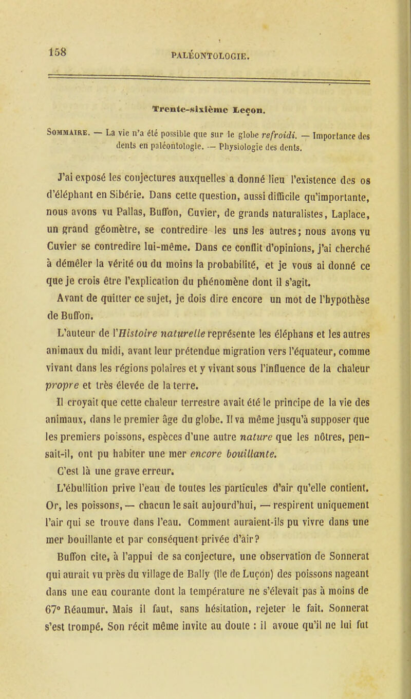 Trcnte-Mlxlèmc I<eçon. Sommaire. — La vie n'a élé possible que sur le globe refroidi. — Impoilance des dcnls en paléontologie. — Physiologie des dcnls. J'ai exposé les conjectures auxquelles a donné lieu l'existence des os d'éléphant en Sibérie. Dans celte question, aussi difficile qu'importante, nous avons vu Pallas, Buffon, Cuvier, de grands naturalistes, Laplace, un grand géomètre, se contredire les uns les autres; nous avons vu Cuvier se contredire lui-même. Dans ce conOit d'opinions, j'ai cherché à démêler la vérité ou du moins la probabilité, et je vous ai donné ce que je crois être l'explication du phénomène dont il s'agit. Avant de quitter ce sujet, je dois dire encore un mot de l'hypothèse de ButTon. L'auteur de VEisloire naturelle représente les éléphans et les autres animaux du midi, avant leur prétendue migration vers l'équatcur, comme vivant dans les régions polaires et y vivant sous l'influence de la chaleur propre et très élevée de la terre. Il croyait que celte chaleur terrestre avait élé le principe de la vie des animaux, dans le premier âge du globe. Il va même jusqu'à supposer que les premiers poissons, espèces d'une autre nature que les nôtres, pen- sait-il, ont pu habiter une mer encore bouillante. C'est là une grave erreur. L'ébullition prive l'eau de toutes les particules d'air qu'elle contient. Or, les poissons, — chacun le sait aujourd'hui, — respirent uniquement l'air qui se trouve dans l'eau. Comment auraient-ils pu vivre dans une mer bouillante et par conséquent privée d'air? Buffon cite, à l'appui de sa conjecture, une observation de Sonnerai qui aurait vu près du village de Bally (île de Luçon) des poissons nageant dans une eau courante dont la température ne s'élevait pas à moins de 67° Réaumur. Mais il faut, sans hésitation, rejeter le fait. Sonnerai s'esl trompé. Son récit même invite au doute : il avoue qu'il ne lui fut