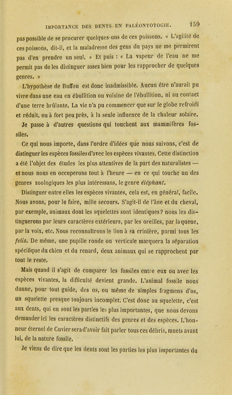 pas possible de se procurer quelques-uns de ces poissons. « L'agilité de ces poissons, dit-il, et la maladresse des gens du pays ne me permirent pas d'en prendre un seul. » Et puis : « La vapeur de l'eau ne me permit pas de les distinguer assez bien pour les rapprocher de quelques genres. » L'hypothèse de Buffon est donc inadmissible. Aucun être n'aurait pu vivre dans une eau en ébullition ou voisine de l'ébullition, ni au coniact d'une terre brûlante. La vie n'a pu commencer que sur le globe refroidi et réduit, ou à fort peu près, à la seule influence de la chaleur solaire. Je passe à d'autres questions qui touchent aux mammifères fos- siles. Ce qui nous importe, dans l'ordre d'idées que nous suivons, c'est de distinguer les espèces fossiles d'avec les espèces vivantes. Celte distinction a été l'objet des éludes les plus attentives de la part des naturalistes — et nous nous en occuperons tout à l'heure — en ce qui touche un des genres zoologiques les plus inléressans, le genre éléphant. Distinguer entre elles les espèces vivantes, cela est, en général, facile. Nous avons, pour le faire, mille secours. S'agit-il de l'âne et du cheval, par exemple, animaux dont les squelettes sont identiques? nous les dis- tinguerons par leurs caractères extérieurs, par les oreilles, par la queue, par la voix, etc. Nous reconnaîtrons le lion à sa crinière, parmi tous les felis. De même, une pupille ronde ou verticale marquera la séparation spécifique du chien et du renard, deux animaux qui se rapprochent par tout le reste. Mais quand il s'agit de comparer les fossiles entre eux ou avec les espèces vivantes, la difficulté devient grande. L'animal fossile nous donne, pour tout guide, des os, ou même de simples fragmens d'os, un squelette presque toujours incomplet. C'est donc au squelette, c'est aux dents, qui en sont les parties les plus importantes, que nous devons demander ici les caractères distinclifs des genres et des espèces. L'hon- neur éternel de Cuvierserad'avoir fait parler tous ces débris, muets avant lui, de la nature fossile. Je viens de dire que les dents sont les parties les plus importantes du