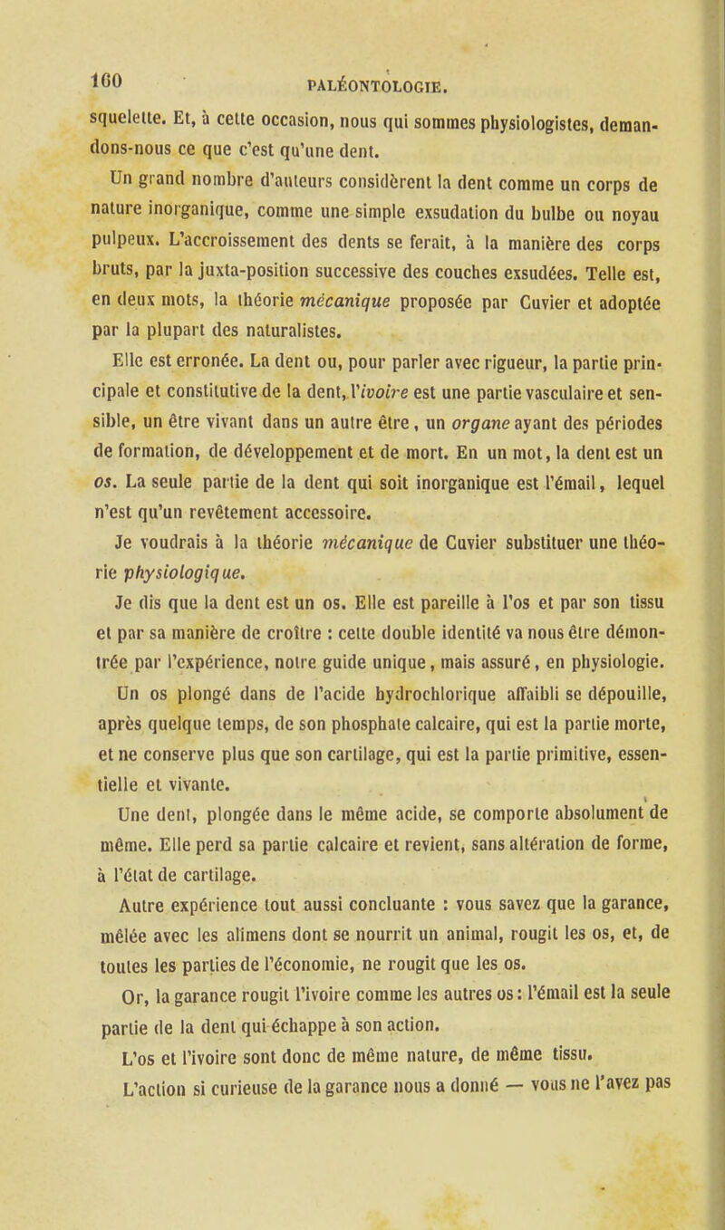 squelette. Et, à celte occasion, nous qui sommes physiologistes, deman- dons-nous ce que c'est qu'une dent. Un grand nombre d'auteurs considèrent la dent comme un corps de nature inorganique, comme une simple exsudation du bulbe ou noyau pulpeux. L'accroissement des dents se ferait, à la manière des corps bruts, par la juxta-position successive des couches exsudées. Telle est, en deux mots, la théorie mécanique proposée par Cuvier et adoptée par la plupart des naturalistes. Elle est erronée. La dent ou, pour parler avec rigueur, la partie prin- cipale et constitutive de la dent, l'/uoiVe est une partie vasculaire et sen- sible, un être vivant dans un autre être, un organe ayant des périodes de formation, de développement et de mort. En un mot, la dent est un os. La seule partie de la dent qui soit inorganique est l'émail, lequel n'est qu'un revêtement accessoire. Je voudrais à la théorie mécanique de Cuvier substituer une théo- rie physiologique. Je dis que la dent est un os. Elle est pareille à l'os et par son tissu et par sa manière de croître : celte double identité va nous être démon- trée par l'expérience, noire guide unique, mais assuré, en physiologie. Un os plongé dans de l'acide bydrochlorique aiïaibli se dépouille, après quelque temps, de son phosphate calcaire, qui est la partie morte, et ne conserve plus que son cartilage, qui est la partie primitive, essen- tielle et vivante. Une deni, plongée dans le même acide, se comporte absolument de même. Elle perd sa partie calcaire et revient, sans altération de forme, à l'étal de cartilage. Autre expérience tout aussi concluante : vous savez que la garance, mêlée avec les alimens dont se nourrit un animal, rougit les os, et, de toutes les parties de l'économie, ne rougit que les os. Or, la garance rougit l'ivoire comme les autres os: l'émail est la seule partie de la dent qui échappe à son action. L'os et l'ivoire sont donc de même nature, de même tissu. L'action si curieuse de la garance nous a donné — vous ne l'avez pas