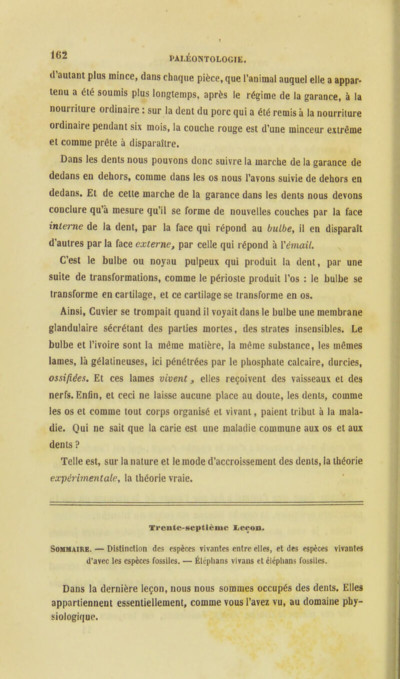 d'autant plus mince, dans chaque pièce, que l'animal auquel elle a appar- tenu a été soumis plus longtemps, après le régime de la garance, à la nourriture ordinaire : sur la dent du porc qui a été remis à la nourriture ordinaire pendant six mois, la couche rouge est d'une minceur extrême et comme prête à disparaître. Dans les dents nous pouvons donc suivre la marche de la garance de dedans en dehors, comme dans les os nous l'avons suivie de dehors en dedans. Et de cette marche de la garance dans les dents nous devons conclure qu'à mesure qu'il se forme de nouvelles couches par la face inleme de la dent, par la face qui répond au bulbe, il en disparaît d'autres par la face externe, par celle qui répond à Vémail. C'est le bulbe ou noyau pulpeux qui produit la dent, par une suite de transformations, comme le périoste produit l'os : le bulbe se transforme en cartilage, et ce cartilage se transforme en os. Ainsi, Cuvier se trompait quand il voyait dans le bulbe une membrane glandulaire sécrétant des parties mortes, des strates insensibles. Le bulbe et l'ivoire sont la même matière, la même substance, les mêmes lames, là gélatineuses, ici pénétrées par le phosphate calcaire, durcies, ossifiées. Et ces lames vivent, elles reçoivent des vaisseaux et des nerfs. Enfln, et ceci ne laisse aucune place au doute, les dents, comme les os et comme tout corps organisé et vivant, paient tribut à la mala- die. Qui ne sait que la carie est une maladie commune aux os et aux dents ? Telle est, sur la nature et le mode d'accroissement des dents, la théorie expérimentale, la théorie vraie. Vrente-septième Iieçoo. Sommaire. — Distinction des espèces vivantes entre elles, et des espèces vivantes d'avec les espèces fossiles. — Éléplians vivans et éléplians fossiles. Dans la dernière leçon, nous nous sommes occupés des dents. Elles appartiennent essentiellement, comme vous l'avez vu, au domaine phy- siologique.