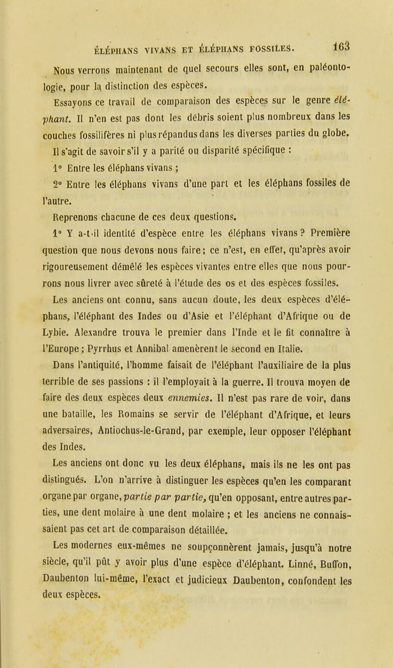 Nous verrons maintenant de quel secours elles sont, en paléonto- logie, pour 1^ distinction des espèces. Essayons ce travail de comparaison des espèces sur le genre élé- phant. Il n'en est pas dont les débris soient plus nombreux dans les couches fossilifères ni plus répandus dans les diverses parties du globe. Il s'agit de savoir s'il y a parité ou disparité spécifique : 1° Entre les éléphans vivans ; 2° Entre les éléphans vivans d'une part et les éléphans fossiles de l'autre. Reprenons chacune de ces deux questions. 1° Y a-t il identité d'espèce entre les éléphans vivans? Première question que nous devons nous faire ; ce n'est, en etTef, qu'après avoir rigoureusement démêlé les espèces vivantes entre elles que nous pour- rons nous livrer avec sûreté à l'étude des os et des espèces fossiles. Les anciens ont connu, sans aucun doute, les deux espèces d'élé- phans, l'éléphant des Indes ou d'Asie et l'éléphant d'Afrique ou de Lybie. Alexandre trouva le premier dans l'Inde et le fit connaître à l'Europe; Pyrrhus et Annibal amenèrent le second en Italie. Dans l'antiquité, l'homme faisait de l'éléphant l'auxiliaire de la plus terrible de ses passions : il l'employait à la guerre. Il trouva moyen de faire des deux espèces deux ennemies. Il n'est pas rare de voir, dans une bataille, les Romains se servir de l'éléphant d'Afrique, et leurs adversaires, Antiochus-le-Grand, par exemple, leur opposer l'éléphant des Indes. Les anciens ont donc vu les deux éléphans, mais ils ne les ont pas distingués. L'on n'arrive à distinguer les espèces qu'en les comparant organe par organe, partie par partie, qu'en opposant, entre autres par- lies, une dent molaire à une dent molaire ; et les anciens ne connais- saient pas cet art de comparaison détaillée. Les modernes eux-mêmes ne soupçonnèrent jamais, jusqu'à notre siècle, qu'il pût y avoir plus d'une espèce d'éléphant. Linné, Buffon, Daubenton lui-même, l'exact et judicieux Daubenton, confondent les deux espèces.