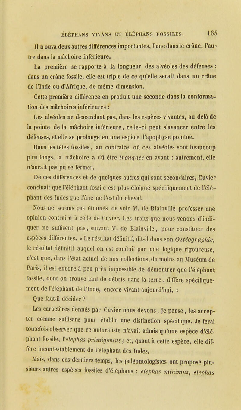 Il trouva deux autres différences importantes, Tune dans le crâne, l'au« tre dans la mâchoire inférieure. La première se rapporte à la longueur des alvéoles des défenses : dans un crâne fossile, elle est triple de ce qu'elle serait dans un crâne de rinde ou d'Afrique, de même dimension. Celte première différence en produit une seconde dans la conforma- tion des mâchoires inférieures : Les alvéoles ne descendant pas, dans les espèces vivantes, au delà de la pointe delà mâchoire inférieure, celle-ci peut s'avancer entre les défenses, et elle se prolonge en une espèce d'apophyse pointue. Dans les têtes fossiles, au contraire, oii ces alvéoles sont beaucoup plus longs, la mâchoire a dû être tronquée en avant : autrement, elle n'aurait pas pu se fermer. De ces différences et de quelques autres qui sont secondaires, Cuvier concluait que l'éléphant fossile est plus éloigné spécifiquement de l'élé- phant des Indes que l'âne ne l'est du cheval. Nous ne serons pas étonnés de voir M. de Blainville professer une opinion contraire à celle de Cuvier. Les traits que nous venons d'indi- quer ne suffisent pas, suivant M. de Blainville, pour constituer des espèces différentes. « Le résultai définitif, dit-il dans son Ostéographie, le résultat définitif auquel on est conduit par une logique rigoureuse, c'est que, dans l'état actuel de nos collections, du moins au Muséum de Paris, il est encore à peu près impossible de démontrer que l'éléphant fossile, dont on trouve tant de débris dans la terre, diffère spécifique- ment de l'éléphant de l'Inde, encore vivant aujourd'hui. » Que faut-il décider? Les caractères donnés par Cuvier nous devons, je pense, les accep- ter comme suffisans pour établir une distinction spécifique. Je ferai toutefois observer que ce naturaliste n'avait admis qu'une espèce d'élé- phant fossile, Yeleplias primigenius; et, quant à celte espèce, elle dif- fère incontestablement de l'éléphant des Indes. Mais, dans ces derniers temps, les paléontologistes ont proposé plu- sieurs autres espèces fossiles d'éléphans : elephas minimus, elephas