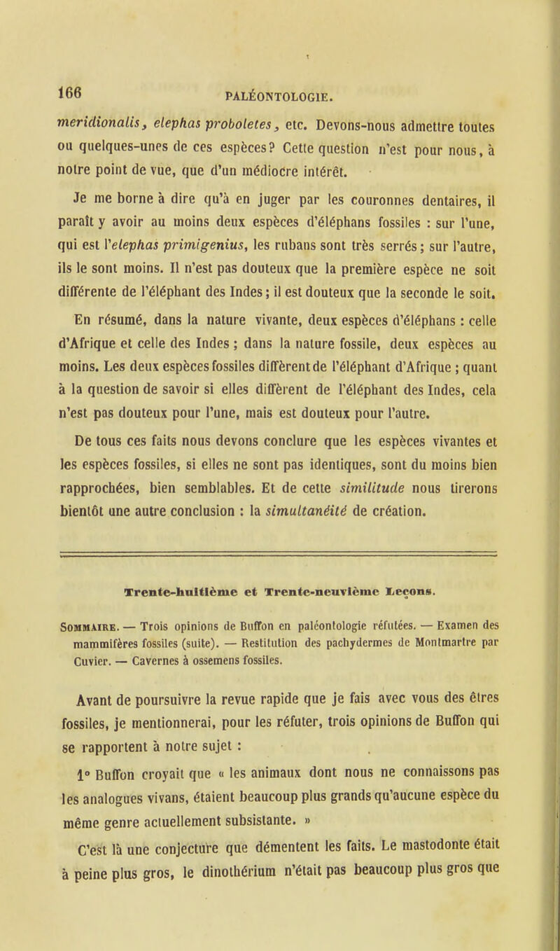 meridionaiis, elephas pi-oboletes, etc. Devons-nous admettre toutes ou quelques-unes de ces espèces? Cette question n'est pour nous, à notre point de vue, que d'un médiocre intérêt. Je me borne à dire qu'à en juger par les couronnes dentaires, il paraît y avoir au moins deux espèces d'éléphans fossiles : sur l'une, qui est Velephas primigenius, les rubans sont très serrés; sur l'autre, ils le sont moins. Il n'est pas douteux que la première espèce ne soit différente de l'éléphant des Indes ; il est douteux que la seconde le soit. En résumé, dans la nature vivante, deux espèces d'éléphans : celle d'Afrique et celle des Indes ; dans la nature fossile, deux espèces au moins. Les deux espèces fossiles diffèrent de l'éléphant d'Afrique ; quant à la question de savoir si elles diffèrent de l'éléphant des Indes, cela n'est pas douteux pour l'une, mais est douteux pour l'autre. De tous ces faits nous devons conclure que les espèces vivantes et les espèces fossiles, si elles ne sont pas identiques, sont du moins bien rapprochées, bien semblables. Et de cette similitude nous tirerons bientôt une autre conclusion : la simultanéité de création. Trente-huitième et Trentc-neuvlcmc licçons. SouMÀiRB. — Trois opinions de BulTon en paléontologie réfutées. — Examen des mammifères fossiles (suite). — Restitution des pachydermes de Montmartre par Cuvier. — Cavernes à ossemcns fossiles. Avant de poursuivre la revue rapide que je fais avec vous des êtres fossiles, je mentionnerai, pour les réfuter, trois opinions de Buffon qui se rapportent à notre sujet : 1° Buffon croyait que « les animaux dont nous ne connaissons pas les analogues vivans, étaient beaucoup plus grands qu'aucune espèce du même genre aciuellement subsistante. » C'est là une conjecture que démentent les faits. Le mastodonte était à peine plus gros, le dinothérium n'était pas beaucoup plus gros que