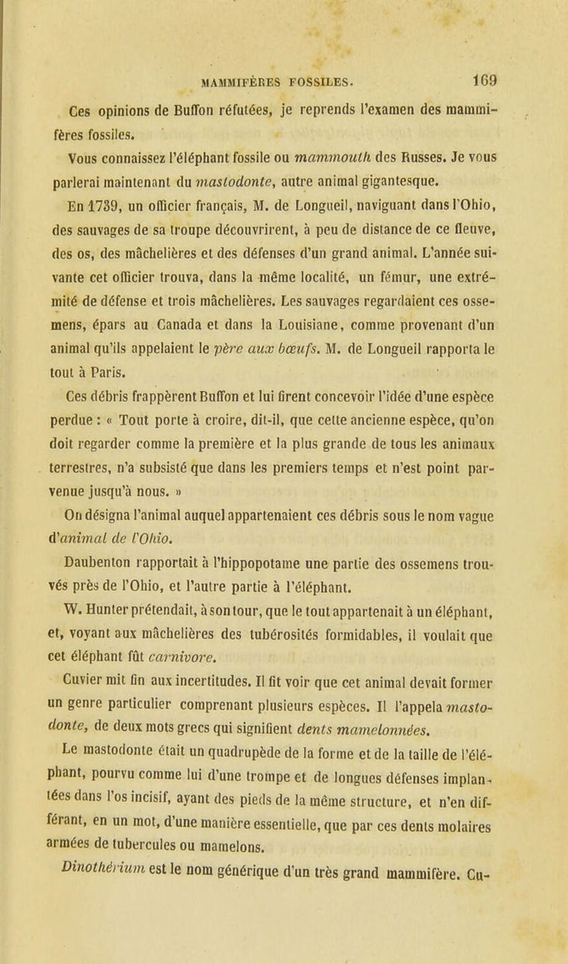 Ceg opinions de Buffon réfutées, je reprends l'examen des mammi- fères fossiles. Vous connaissez l'élépliant fossile ou mammouth des Russes. Je vous parlerai maintenant du mastodonte, autre animal gigantesque. En 1739, un oITicicr français, M. de Longueil, naviguant dansTOhio, des sauvages de sa troupe découvrirent, à peu de distance de ce fleuve, des os, des mâchelières et des défenses d'un grand animal. L'année sui- vante cet officier trouva, dans la même localité, un fémur, une extré- mité de défense et trois mâchelières. Les sauvages regardaient ces osse- mens, épars au Canada et dans la Louisiane, comme provenant d'un animal qu'ils appelaient le père aux bœufs. M. de Longueil rapporta le tout à Paris. Ces débris frappèrent Buffon et lui flrent concevoir l'idée d'une espèce perdue : « Tout porte à croire, dit-il, que cette ancienne espèce, qu'on doit regarder comme la première et la plus grande de tous les animaux terrestres, n'a subsisté que dans les premiers temps et n'est point par- venue jusqu'à nous. » On désigna l'animal auquel appartenaient ces débris sous le nom vague d'animal de COIdo. Daubenton rapportait à l'hippopotame une partie des ossemens trou- vés près de l'Ohio, et l'autre partie à l'éléphant. W. Hunter prétendait, à son tour, que le tout appartenait à un éléphant, et, voyant aux mâchelières des tubérosités formidables, il voulait que cet éléphant fût cai nivore. Cuvier mit tin aux incertitudes. Il fit voir que cet animal devait former un genre particulier comprenant plusieurs espèces. Il l'appela masto- donte, de deux mots grecs qui signifient dents mamelonnées. Le mastodonte était un quadrupède de la forme et de la taille de l'élé- phant, pourvu comme lui d'une trompe et de longues défenses implan^ lées dans l'os incisif, ayant des pieds de la même structure, et n'en dif- férant, en un mot, d'une manière essentielle, que par ces dents molaires armées de tubercules ou mamelons. Dinotliéiium est le nom générique d'un très grand mammifère. Cu-