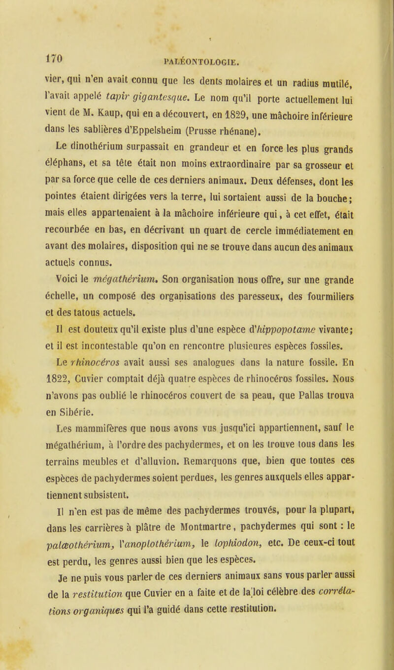 vier, qui n'en avait connu que les dents molaires et un radius mutilé, l'avait appelé tapir gigantesque. Le nom qu'il porte actuellement lui vient de M. Kaup, qui en a découvert, en 1829, une mâchoire inférieure dans les sablières d'Eppelsheim (Prusse rhénane). Le dinothérium surpassait en grandeur et en force les plus grands éléphans, et sa tête était non moins extraordinaire par sa grosseur et par sa force que celle de ces derniers animaux. Deux défenses, dont les pointes étaient dirigées vers la terre, lui sortaient aussi de la bouche ; mais elles appartenaient à la mâchoire inférieure qui, à cet eflet, était recourbée en bas, en décrivant un quart de cercle immédiatement en avant des molaires, disposition qui ne se trouve dans aucun des animaux actuels connus. Voici le mégathérium. Son organisation nous offre, sur une grande échelle, un composé des organisations des paresseux, des fourmiliers et des tatous actuels. Il est douteux qu'il existe plus d'une espèce hippopotame vivante; et il est incontestable qu'on en rencontre plusieures espèces fossiles. Le rhinocéros avait aussi ses analogues dans la nature fossile. En 1822, Cuvier comptait déjà quatre espèces de rhinocéros fossiles. Nous n'avons pas oublié le rhinocéros couvert de sa peau, que Pallas trouva en Sibérie. Les mammifères que nous avons vus jusqu'ici appartiennent, sauf le mégathérium, à l'ordre des pachydermes, et on les trouve tous dans les terrains meubles et d'alluvion. Remarquons que, bien que toutes ces espèces de pachydermes soient perdues, les genres auxquels elles appar- tiennent subsistent. Il n'en est pas de même des pachydermes trouvés, pour la plupart, dans les carrières h plâtre de Montmartre, pachydermes qui sont : le palœothérium, Vanoplothérium, le lophiodon, etc. De ceux-ci tout est perdu, les genres aussi bien que les espèces. Je ne puis vous parler de ces derniers animaux sans vous parler aussi de la restitution que Cuvier en a faite et de lajoi célèbre des con-éla- tions organiques qui l'a guidé dans cette restitution.