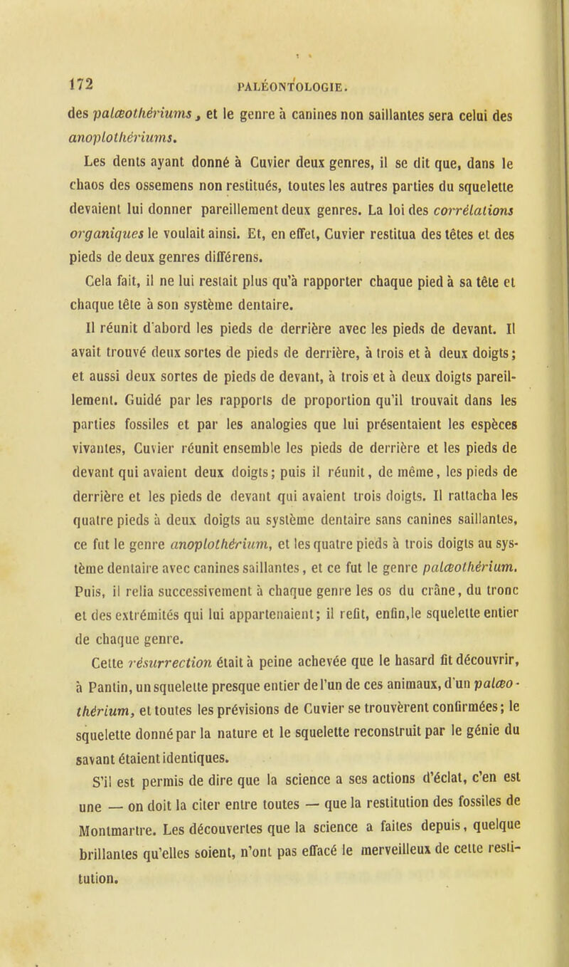 des palœothériums , et le genre à canines non saillantes sera celui des anoplotliéi'iums. Les dents ayant donné à Cuvier deux genres, il se dit que, dans le chaos des ossemens non restitués, toutes les autres parties du squelette devaient lui donner pareillement deux genres. La loi des corrélations organiques le voulait ainsi. Et, en effet, Cuvier restitua des têtes et des pieds de deux genres différens. Cela fait, il ne lui restait plus qu'à rapporter chaque pied à sa tête et chaque tête à son système dentaire. Il réunit d'abord les pieds de derrière avec les pieds de devant. Il avait trouvé deux sortes de pieds de derrière, à trois et à deux doigts; et aussi deux sortes de pieds de devant, à trois et à deux doigts pareil- lement. Guidé par les rapports de proportion qu'il trouvait dans les parties fossiles et par les analogies que lui présentaient les espèces vivantes, Cuvier réunit ensemble les pieds de derrière et les pieds de devant qui avaient deux doigts; puis il réunit, de même, les pieds de derrière et les pieds de devant qui avaient trois doigts. Il rattacha les quatre pieds à deux doigts au système dentaire sans canines saillantes, ce fut le genre anoplothérium, et les quatre pieds à trois doigts au sys- tème dentaire avec canines saillantes, et ce fut le genre palceothérium. Puis, il relia successivement à chaque genre les os du crâne, du tronc et des extrémités qui lui appartenaient; il refit, enfln.le squelette entier de chaque genre. Celte résurrection était à peine achevée que le hasard fit découvrir, à Pantin, un squelette presque entier de l'un de ces animaux, d'un palceo- thérium, et toutes les prévisions de Cuvier se trouvèrent confirmées ; le squelette donné par la nature et le squelette reconstruit par le génie du savant étaient identiques. S'il est permis de dire que la science a ses actions d'éclat, c'en est une — on doit la citer entre toutes — que la restitution des fossiles de Montmartre. Les découvertes que la science a faites depuis, quelque brillantes qu'elles soient, n'ont pas effacé le merveilleux de cette resti- tution.