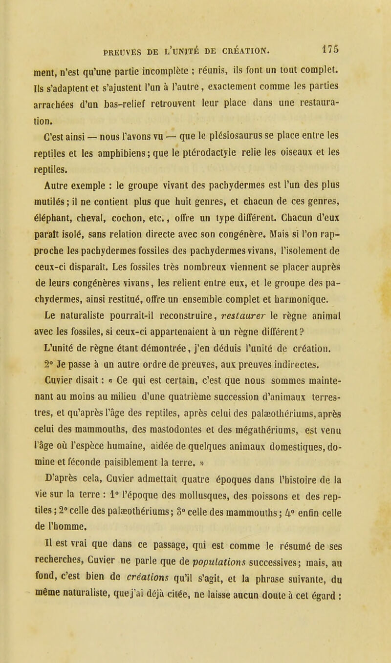 ment, n'est qu'une partie incomplète ; réunis, ils font un tout complet. Ils s'adaptent et s'ajustent l'un à l'autre, exactement comme les parties arrachées d'un bas-relief retrouvent leur place dans une restaura- tion. C'est ainsi — nous l'avons vu — que le plésiosaurus se place entre les reptiles et les amphibiens ; que le ptérodactyle relie les oiseaux et les reptiles. Autre exemple : le groupe vivant des pachydermes est l'un des plus mutilés ; il ne contient plus que huit genres, et chacun de ces genres, éléphant, cheval, cochon, etc., offre un type différent. Chacun d'eux paraît isolé, sans relation directe avec son congénère. Mais si l'on rap- proche les pachydermes fossiles des pachydermes vivans, l'isolement de ceux-ci disparaît. Les fossiles très nombreux viennent se placer auprès de leurs congénères vivans, les relient entre eux, et le groupe des pa- chydermes, ainsi restitué, offre un ensemble complet et harmonique. Le naturaliste pourrait-il reconstruire, restaurer le règne animal avec les fossiles, si ceux-ci appartenaient à un règne différent ? L'unité de règne étant démontrée, j'en déduis l'unité de création. 2 Je passe à un autre ordre de preuves, aux preuves indirectes. Cuvier disait : o Ce qui est certain, c'est que nous sommes mainte- nant au moins au milieu d'une quatrième succession d'animaux terres- tres, et qu'après l'âge des reptiles, après celui des palaeolhériums, après celui des mammouths, des mastodontes et des mégathériums, est venu râge où l'espèce humaine, aidée de quelques animaux domestiques, do- mine et féconde paisiblement la terre. » D'après cela, Cuvier admettait quatre époques dans l'histoire de la vie sur la terre : 1° l'époque des mollusques, des poissons et des rep- tiles ; 2» celle des palaeothériums; 3» celle des mammouths ; 4° enfin celle de l'homme. Il est vrai que dans ce passage, qui est comme le résumé de ses recherches, Cuvier ne parle que de populations successives; mais, au fond, c'est bien de créations qu'il s'agit, et la phrase suivante, du même naturaliste, que j'ai déjà citée, ne laisse aucun doute à cet égard :