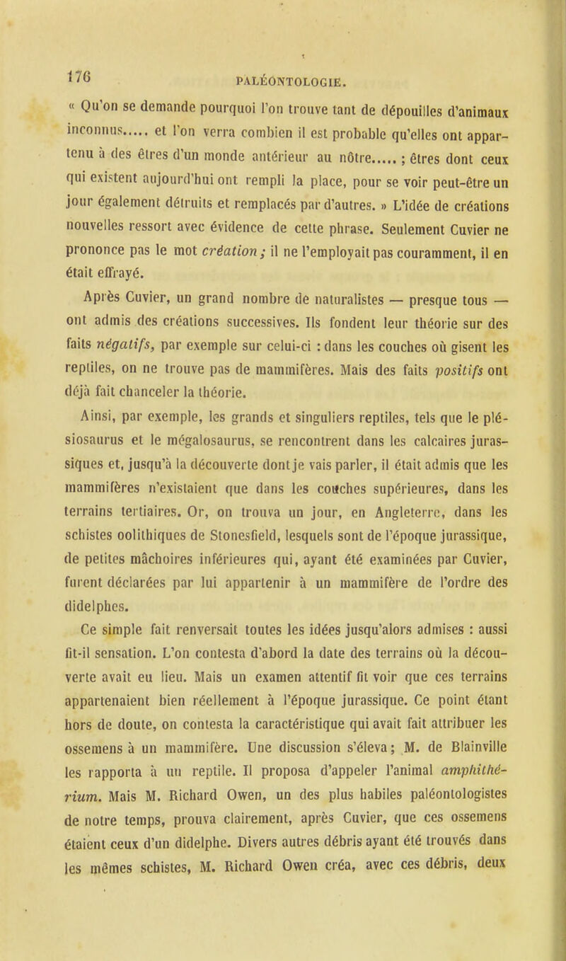 « Qu'on se demande pourquoi Ton trouve tant de dépouilles d'animaux et l'on verra combien il est probable qu'elles ont appar- tenu à des êtres d'un monde antérieur au nôtre ; êtres dont ceux qui existent aujourd'hui ont rempli la place, pour se voir peut-être un jour également détruits et remplacés par d'autres. » L'idée de créations nouvelles ressort avec évidence de cette phrase. Seulement Cuvier ne prononce pas le mot création; il ne l'employait pas couramment, il en était effrayé. Après Cuvier, un grand nombre de naturalistes — presque tous — ont admis des créations successives. Ils fondent leur théorie sur des faits négatifs, par exemple sur celui-ci : dans les couches où gisent les reptiles, on ne trouve pas de mammifères. Mais des faits positifs ont déjà fait chanceler la théorie. Ainsi, par exemple, les grands et singuliers reptiles, tels que le plé- siosaurus et le mégalosaurus, se rencontrent dans les calcaires juras- siques et, jusqu'à la découverte dont je vais parler, il était admis que les mammifères n'existaient que dans les couches supérieures, dans les terrains tertiaires. Or, on trouva un jour, en Angleterre, dans les schistes oolilhiques de Stonesfield, lesquels sont de l'époque jurassique, de petites mâchoires inférieures qui, ayant été examinées par Cuvier, furent déclarées par lui appartenir à un mammifère de l'ordre des didelphes. Ce simple fait renversait toutes les idées jusqu'alors admises : aussi fit-il sensation. L'on contesta d'abord la date des terrains où la décou- verte avait eu lieu. Mais un examen attentif fil voir que ces terrains appartenaient bien réellement à l'époque jurassique. Ce point étant hors de doute, on contesta la caractéristique qui avait fait attribuer les ossemens à un mammifère. Une discussion s'éleva; M. de Blainville les rapporta à un reptile. Il proposa d'appeler l'animal ampliithé- rium. Mais M. Richard Owen, un des plus habiles paléontologistes de notre temps, prouva clairement, après Cuvier, que ces ossemens étaient ceux d'un didelphe. Divers autres débris ayant été trouvés dans les mêmes schistes, M. Richard Owen créa, avec ces débris, deux