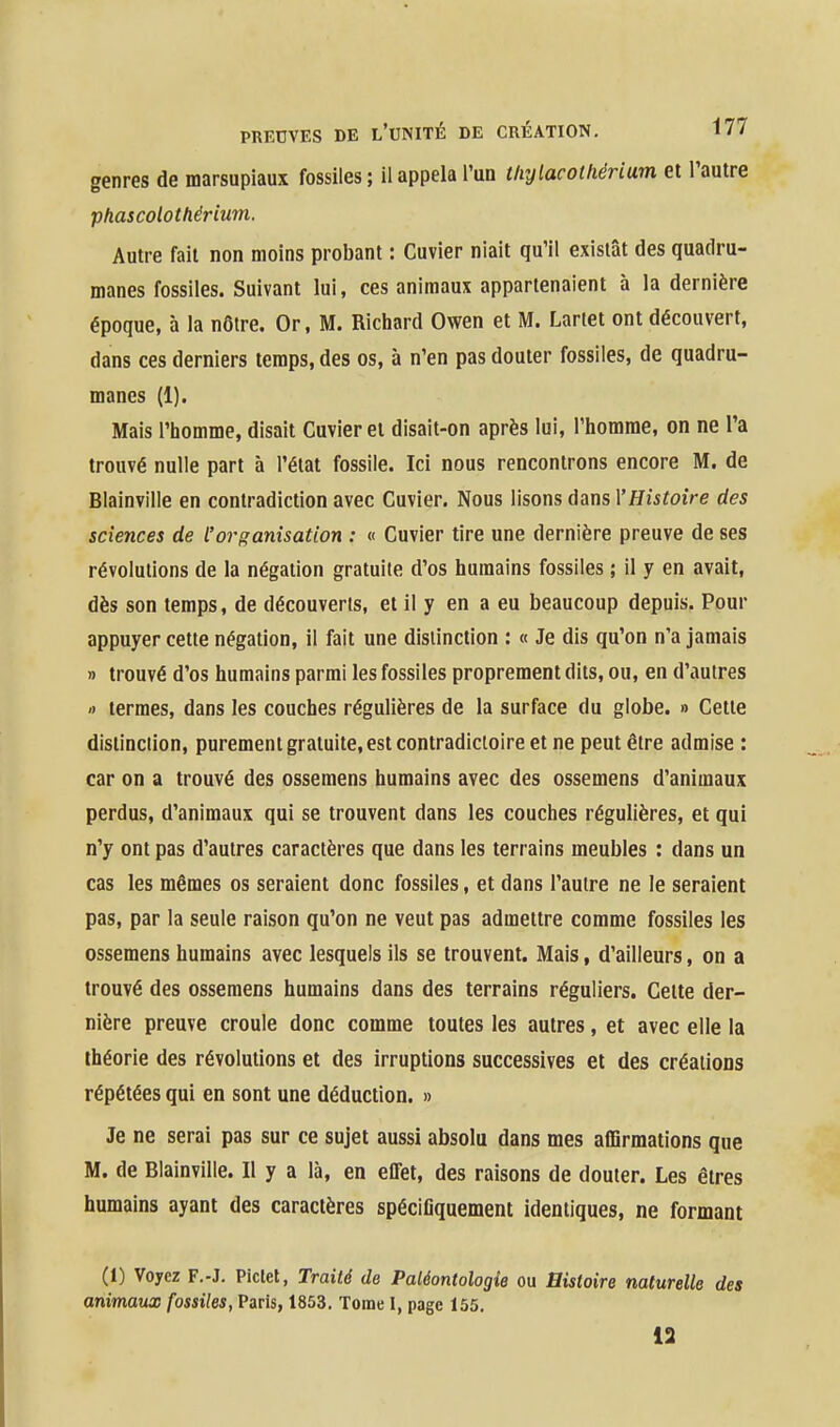 genres de marsupiaux fossiles ; il appela l'un thylacotfiérium et l'autre phascolothérium. Autre fait non moins probant : Cuvier niait qu'il existât des quadru- manes fossiles. Suivant lui, ces animaux appartenaient à la dernière époque, à la nôtre. Or, M. Richard Owen et M. Lariet ont découvert, dans ces derniers temps, des os, à n'en pas douter fossiles, de quadru- manes (1). Mais l'homme, disait Cuvier et disait-on après lui, l'homme, on ne l'a trouvé nulle part à l'état fossile. Ici nous rencontrons encore M. de Blainville en contradiction avec Cuvier. Nous lisons dans l'Histoire des sciences de l'organisation : « Cuvier tire une dernière preuve de ses révolutions de la négation gratuite d'os humains fossiles ; il y en avait, dès son temps, de découverts, et il y en a eu beaucoup depuis. Pour appuyer cette négation, il fait une distinction : « Je dis qu'on n'a jamais » trouvé d'os humains parmi les fossiles proprement dits, ou, en d'autres » termes, dans les couches régulières de la surface du globe. » Cette distinction, purement gratuite, est contradictoire et ne peut être admise : car on a trouvé des ossemens humains avec des ossemens d'animaux perdus, d'animaux qui se trouvent dans les couches régulières, et qui n'y ont pas d'autres caractères que dans les terrains meubles : dans un cas les mêmes os seraient donc fossiles, et dans l'autre ne le seraient pas, par la seule raison qu'on ne veut pas admettre comme fossiles les ossemens humains avec lesquels ils se trouvent. Mais, d'ailleurs, on a trouvé des ossemens humains dans des terrains réguliers. Cette der- nière preuve croule donc comme toutes les autres, et avec elle la théorie des révolutions et des irruptions successives et des créations répétées qui en sont une déduction. » Je ne serai pas sur ce sujet aussi absolu dans mes afDrmations que M. de Blainville. Il y a là, en effet, des raisons de douter. Les êtres humains ayant des caractères spécifiquement identiques, ne formant (1) Voyez F.-J. Piclel, Traité de Paléontologie ou Histoire naturelle des animatix fossiles, Paris, 1853. Tome I, page 155. 13