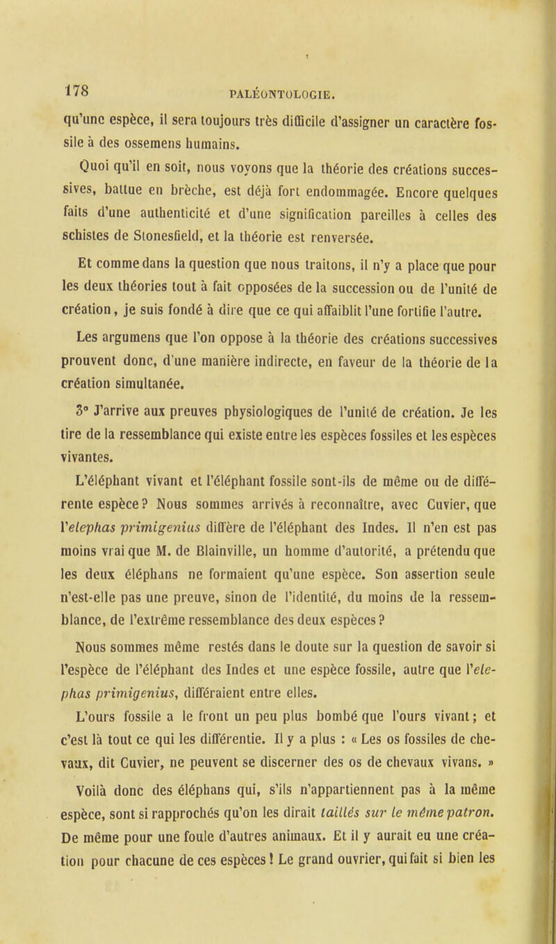 qu'une espèce, il sera toujours très difficile d'assigner un caractère fos- sile à des ossemens humains. Quoi qu'il en soit, nous voyons que la théorie des créations succes- sives, battue en brèche, est déjà fort endommagée. Encore quelques faits d'une authenticité et d'une signification pareilles à celles des schistes de SionesDeld, et la théorie est renversée. Et comme dans la question que nous traitons, il n'y a place que pour les deux théories tout à fait opposées de la succession ou de l'unité de création, je suis fondé à dire que ce qui affaiblit l'une fortifie l'autre. Les argumens que l'on oppose à la théorie des créations successives prouvent donc, d'une manière indirecte, en faveur de la théorie de la création simultanée. 3 J'arrive aux preuves physiologiques de l'uniié de création. Je les tire de la ressemblance qui existe entre les espèces fossiles et les espèces vivantes. L'éléphant vivant et l'éléphant fossile sont-ils de même ou de diffé- rente espèce? Nous sommes arrivés à reconnaître, avec Cuvier, que Velephas primigenius diffère de l'éléphant des Indes. Il n'en est pas moins vrai que M. de Blainville, un homme d'autorité, a prétendu que les deux éléphans ne formaient qu'une espèce. Son assertion seule n'est-elle pas une preuve, sinon de l'identité, du moins de la ressem- blance, de l'extrême ressemblance des deux espèces? Nous sommes même restés dans le doute sur la question de savoir si l'espèce de l'éléphant des Indes et une espèce fossile, autre que Vele- phas primigenius, différaient entre elles. L'ours fossile a le front un peu plus bombé que l'ours vivant ; et c'est là tout ce qui les différentie. Il y a plus : « Les os fossiles de che- vaux, dit Cuvier, ne peuvent se discerner des os de chevaux vivans. » Voilà donc des éléphans qui, s'ils n'appartiennent pas à la même espèce, sont si rapprochés qu'on les dirait taillés sur le même patron. De même pour une foule d'autres animaux. Et il y aurait eu une créa- tion pour chacune de ces espèces ! Le grand ouvrier, qui fait si bien les