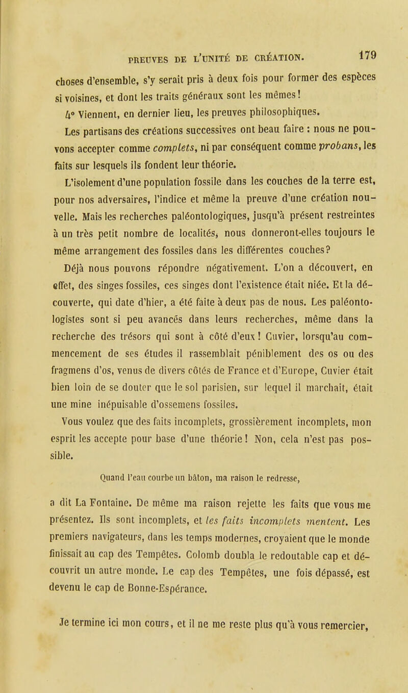 choses d'ensemble, s'y serait pris à deux fois pour former des espèces si voisines, et dont les traits généraux sont les mêmes! W Viennent, en dernier lieu, les preuves philosophiques. Les partisans des créations successives ont beau faire : nous ne pou- vons accepter comme complets, ni par conséquent comme probans, les faits sur lesquels ils fondent leur théorie. L'isolement d'une population fossile dans les couches de la terre est, pour nos adversaires, l'indice et même la preuve d'une création nou- velle. Mais les recherches paléontologiques, jusqu'à présent restreintes à un très petit nombre de localités* nous donneront-elles toujours le même arrangement des fossiles dans les différentes couches? Déjà nous pouvons répondre négativement. L'on a découvert, en effet, des singes fossiles, ces singes dont l'existence était niée. Et la dé- couverte, qui date d'hier, a été faite à deus pas de nous. Les paléonto- logistes sont si peu avancés dans leurs recherches, même dans la recherche des trésors qui sont à côté d'eux ! Cuvier, lorsqu'au com- mencement de ses études il rassemblait péniblement des os ou des fragmens d'os, venus de divers côtés de France et d'Europe, Cuvier était bien loin de se douter que le sol parisien, sur lequel il marchait, éiail une mine inépuisable d'ossemens fossiles. Vous voulez que des faits incomplets, grossièrement incomplets, mon esprit les accepte pour base d'une théorie ! Non, cela n'est pas pos- sible. Quand l'eau courbe un bâton, ma raison le redresse, a dit La Fontaine. De même ma raison rejette les faits que vous me présentez. Ils sont incomplets, et les faits incomplets mentent. Les premiers navigateurs, dans les temps modernes, croyaient que le monde finissait au cap des Tempêtes. Colomb doubla le redoutable cap et dé- couvrit un autre monde. Le cap des Tempêtes, une fois dépassé, est devenu le cap de Bonne-Espérance. Je termine ici mon cours, et il ne me reste plus qu'à vous remercier,