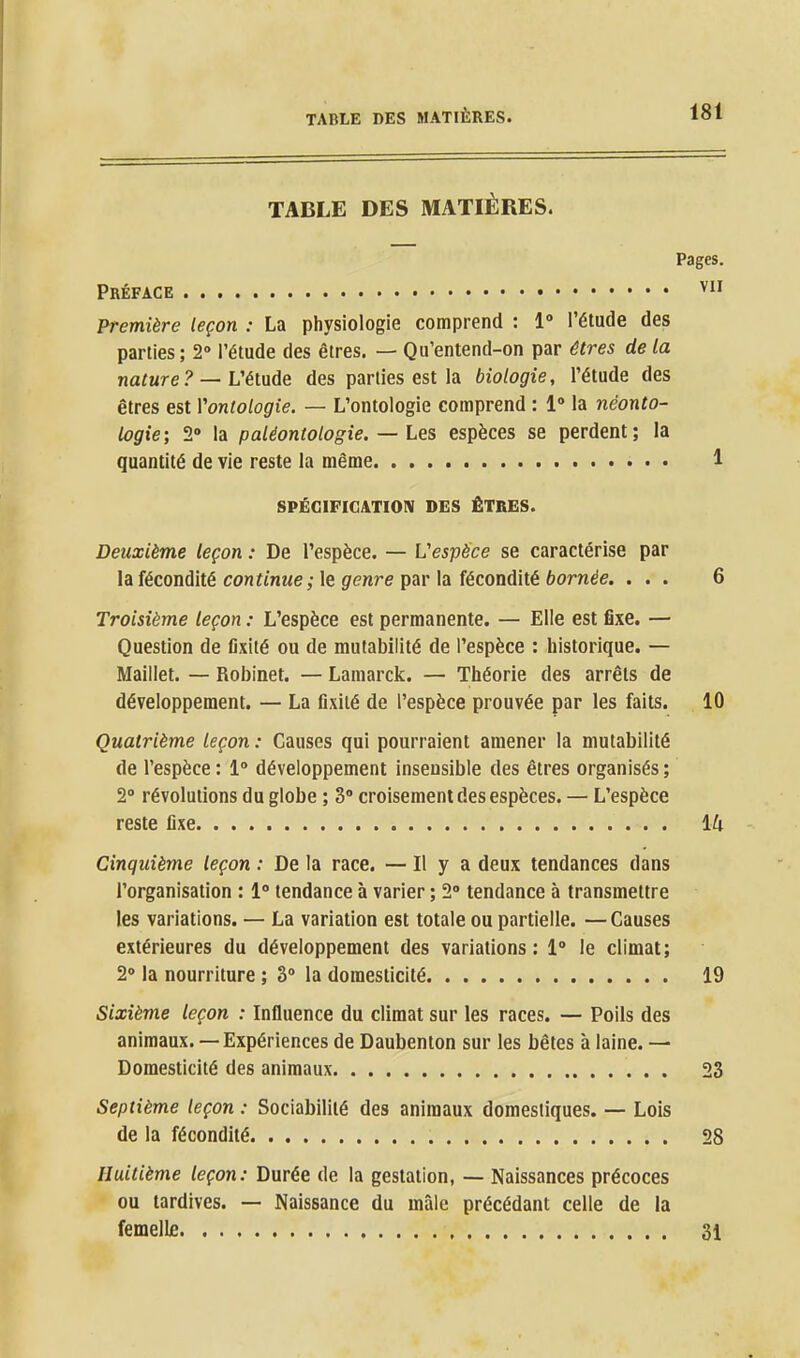 TABLE DES MATIÈRES. Pages Préface Première leçon : La physiologie comprend : 1» l'étude des parties ; 2° l'étude des êtres. — Qu'entend-on par êtres de la nature? — Vétade des parties est la biologie, l'étude des êtres est Yontologie. — L'ontologie comprend : 1° la néonto- logie; 2» la paléontologie. — Les espèces se perdent; la quantité de vie reste la même 1 SPÉCIFICATION DES ÊTRES. Deuxième leçon : De l'espèce. — L'espèce se caractérise par la fécondité continue; le genre par la fécondité bornée. ... 6 Troisième leçon : L'espèce est permanente. — Elle est fixe. — Question de fixité ou de mutabilité de l'espèce : historique. — Maillet. — Robinet. — Lamarck. — Théorie des arrêts de développement. — La fixité de l'espèce prouvée par les faits. 10 Quatrième leçon : Causes qui pourraient amener la mutabilité de l'espèce : 1» développement insensible des êtres organisés ; 2» révolutions du globe ; 3» croisement des espèces. — L'espèce reste fixe Ik Cinquième leçon : De la race. — Il y a deux tendances dans l'organisation : 1° tendance à varier ; 2° tendance à transmettre les variations. — La variation est totale ou partielle. — Causes extérieures du développement des variations : 1° le climat; 20 la nourriture ; 3» la domesticité 19 Sixième leçon : Influence du climat sur les races. — Poils des animaux. — Expériences de Daubenton sur les bêtes à laine. — Domesticité des animaux 23 Septième leçon : Sociabilité des animaux domestiques. — Lois de la fécondité 28 Huitième leçon: Durée de la gestation, — Naissances précoces ou tardives. — Naissance du mâle précédant celle de la femellfi 31