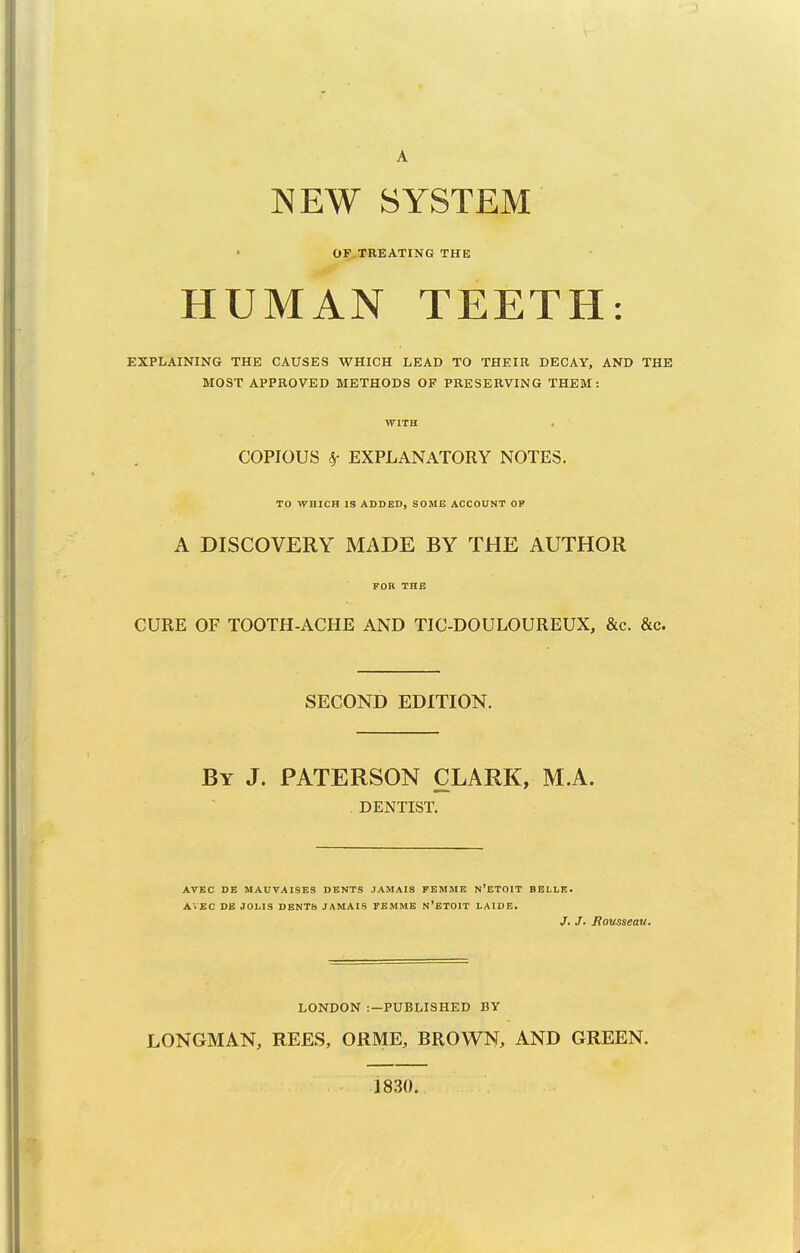 A NEW SYSTEM • OF TREATING THE HUMAN TEETH: EXPLAINING THE CAUSES WHICH LEAD TO THEIR DECAY, AND THE MOST APPROVED METHODS OF PRESERVING THEM : WITH COPIOUS Sr EXPLANATORY NOTES. TO WHICH IS ADDED, SOME ACCOUNT OP A DISCOVERY MADE BY THE AUTHOR FOB THE CURE OF TOOTH-ACHE AND TIC-DOULOUREUX, &c. &c. SECOND EDITION. By J. PATERSON CLARK, M.A. DENTIST. AVEC DE MAUVAISES DENTS JAMAIS FEMME N'ETOIT BELLE. AVEC DE JOLIS DENTS JAMAIS FEMME n'ETOIT LAIDE. /. J. Rousseau. LONDON :—PUBLISHED BY LONGMAN, REES, ORME, BROWN, AND GREEN. 1830.