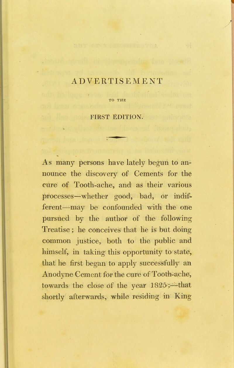 TO THE FIRST EDITION. As many persons have lately begun to an- nounce the discovery of Cements for the cure of Tooth-ache, and as their various processes—whether good, bad, or indif- ferent—may be confounded with the one pursued by the author of the following Treatise; he conceives that he is but doing common justice, both to the public and himself, in taking this opportunity to state, that he first began to apply successfully an Anodyne Cement for the cure of Tooth-ache, towards the close of the year 1825;—that shortly afterwards, while residing in King