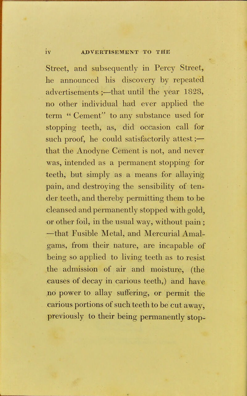 Street, and subsequently in Percy Street, lie announced his discovery by repeated advertisements ;—that until the year 1828, no other individual had ever applied the term  Cement'' to any substance used for stopping teeth, as, did occasion call for such proof, he could satisfactorily attest;— that the Anodyne Cement is not, and never was, intended as a permanent stopping for teeth, but simply as a means for allaying pain, and destroying the sensibility of ten- der teeth, and thereby permitting them to be cleansed and permanently stopped with gold, or other foil, in the usual way, without pain; —that Fusible Metal, and Mercurial Amal- gams, from their nature, are incapable of being so applied to living teeth as to resist the admission of air and moisture, (the causes of decay in carious teeth,) and have no power to allay suffering, or permit the carious portions of such teeth to be cut away, previously to their being permanently stop-