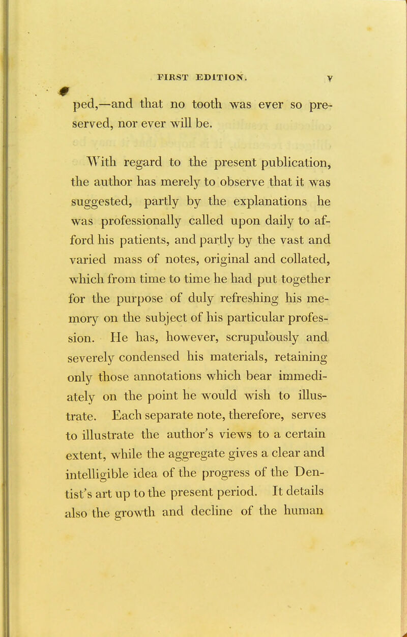 FIRST EDITION. y ■0 ped,—and that no tooth was ever so pre- served, nor ever will be. With regard to the present publication, the author has merely to observe that it was suggested, partly by the explanations he was professionally called upon daily to af- ford his patients, and partly by the vast and varied mass of notes, original and collated, which from time to time he had put together for the purpose of duly refreshing his me- mory on the subject of his particular profes- sion. He has, however, scrupulously and severely condensed his materials, retaining only those annotations which bear immedi- ately on the point he would wish to illus- trate. Each separate note, therefore, serves to illustrate the author's views to a certain extent, while the aggregate gives a clear and intelligible idea of the progress of the Den- tist's art up to the present period. It details also the gro^vth and decline of the human