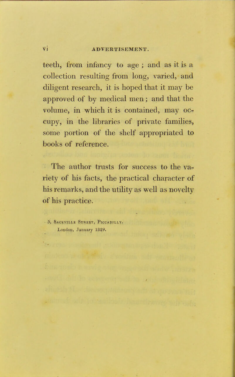 teeth, from infancy to age ; and as it is a collection resulting from long, varied, and diligent research, it is hoped that it may be approved of by medical men; and that the volume, in which it is contained, may oc- cupy, in the libraries of private families, some portion of the shelf appiopriated to books of reference. The author trusts for success to the va- riety of his facts, the practical character of his remarks, and the utility as well as novelty of his practice. 5, S^cKvitLE Street, Piccadilly. London, January 18S9.