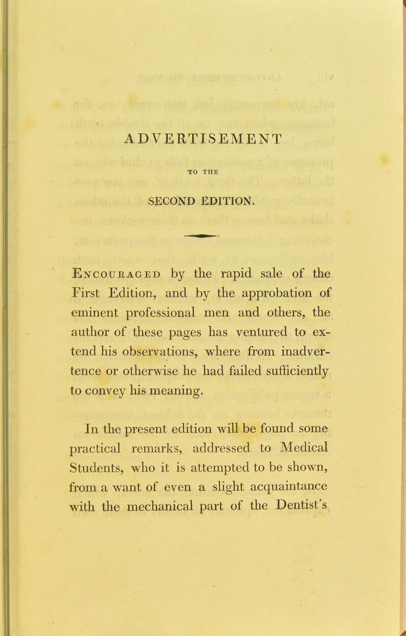 TO THE SECOND EDITION. Encouraged by the rapid sale of the First Edition, and by the approbation of eminent professional men and others, the author of these pages has ventured to ex- tend his observations, where from inadver- tence or otherwise he had failed sufficiently to convey his meaning. In the present edition will be found some practical remarks, addressed to Medical Students, who it is attempted to be shown, from a want of even a slight acquaintance with the mechanical part of the Dentist's