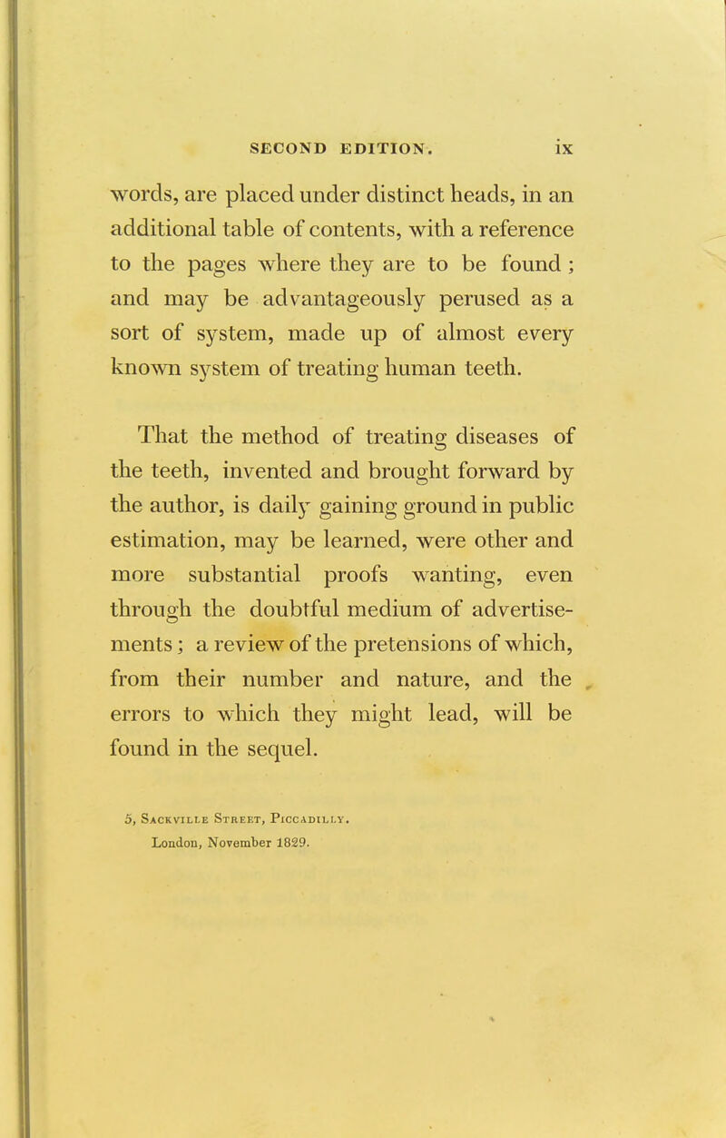 words, are placed under distinct heads, in an additional table of contents, with a reference to the pages where they are to be found ; and may be advantageously perused as a sort of system, made up of almost every known sj^stem of treating human teeth. That the method of treating diseases of the teeth, invented and brought forward by the author, is dailj^ gaining ground in public estimation, may be learned, were other and more substantial proofs wanting, even through the doubtful medium of advertise- ments ; a review of the pretensions of which, from their number and nature, and the , errors to which they might lead, will be found in the sequel. 5, Sackville Street, Pxccadili-y. London, November 1829.