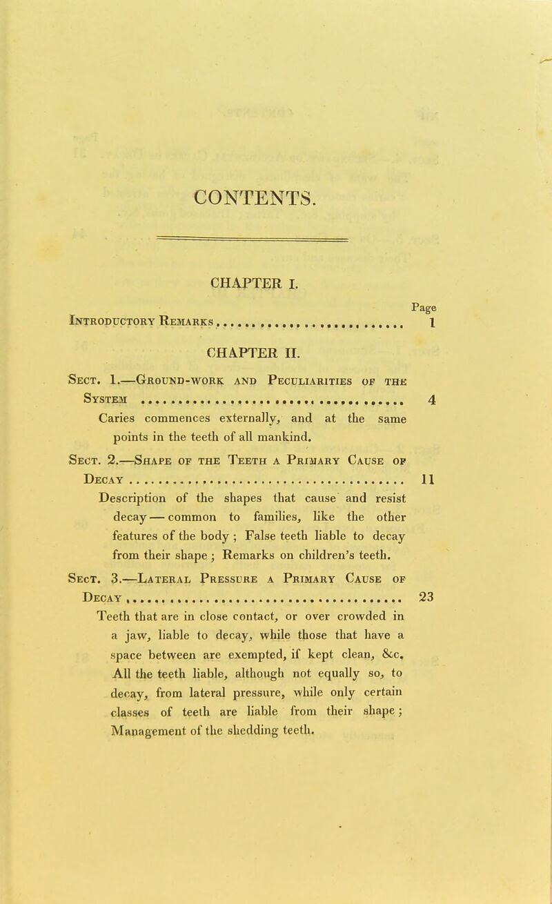 CONTENTS. CHAPTER I. Page Introductory Remarks , 1 CHAPTER n. Sect. 1.—Ground-work and Peculiarities op thk System 4 Caries commences externally, and at the same points in the teeth of all mankind. Sect. 2.—Shape of the Teeth a Primary Cause op Decay H Description of the shapes that cause and resist decay — common to families, like the other features of the body ; False teeth liable to decay from their shape ; Remarks on children's teeth. Sect. 3.—Lateral Pressure a Primary Cause of Decay 23 Teeth that are in close contact, or over crowded in a jaw, liable to decay, while those that have a space between are exempted, if kept clean, &c. All the teeth liable, although not equally so, to decay, from lateral pressure, while only certain classes of teelh are liable from their shape; Management of the shedding teeth.