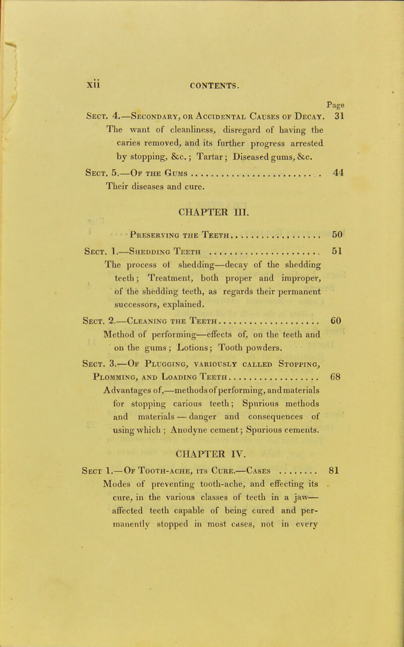 Page Sect. 4.—Secondary, or Accidental Causes of Decay. 31 The want of cleanliness, disregard of having the caries removed, and its further progress arrested by stopping, &c.; Tartar; Diseased gums, &c. Sect. 5.—Of the Gums 44 Their diseases and cure. CHAPTER III. Preserving tjhe Teeth 50 Sect. 1.—Shedding Teeth 51 The process ot shedding—decay of the shedding teeth; Treatment, both proper and improper, of the shedding teeth, as regards their permanent successors, explained. Sect. 2.—Cleaning the Teeth 60 Method of performing—effects of, on the teeth and on the gums ; Lotions; Tooth powders. Sect. 3.—Of Plugging, variously called Stopping, Plomming, and Loading Teeth 68 Advantages of,—methods of performing, and materials for stopping carious teeth; Spurious methods and materials — danger and consequences of using virhich ; Anodyne cement; Spurious cements. CHAPTER IV. Sect 1.—Of Tooth-ache, its Cure.—Cases 81 Modes of preventing tooth-ache, and effecting its cure, in the various classes of teeth in a jaw— affected teeth capable of being cured and per- manently stopped in most cases, not in every