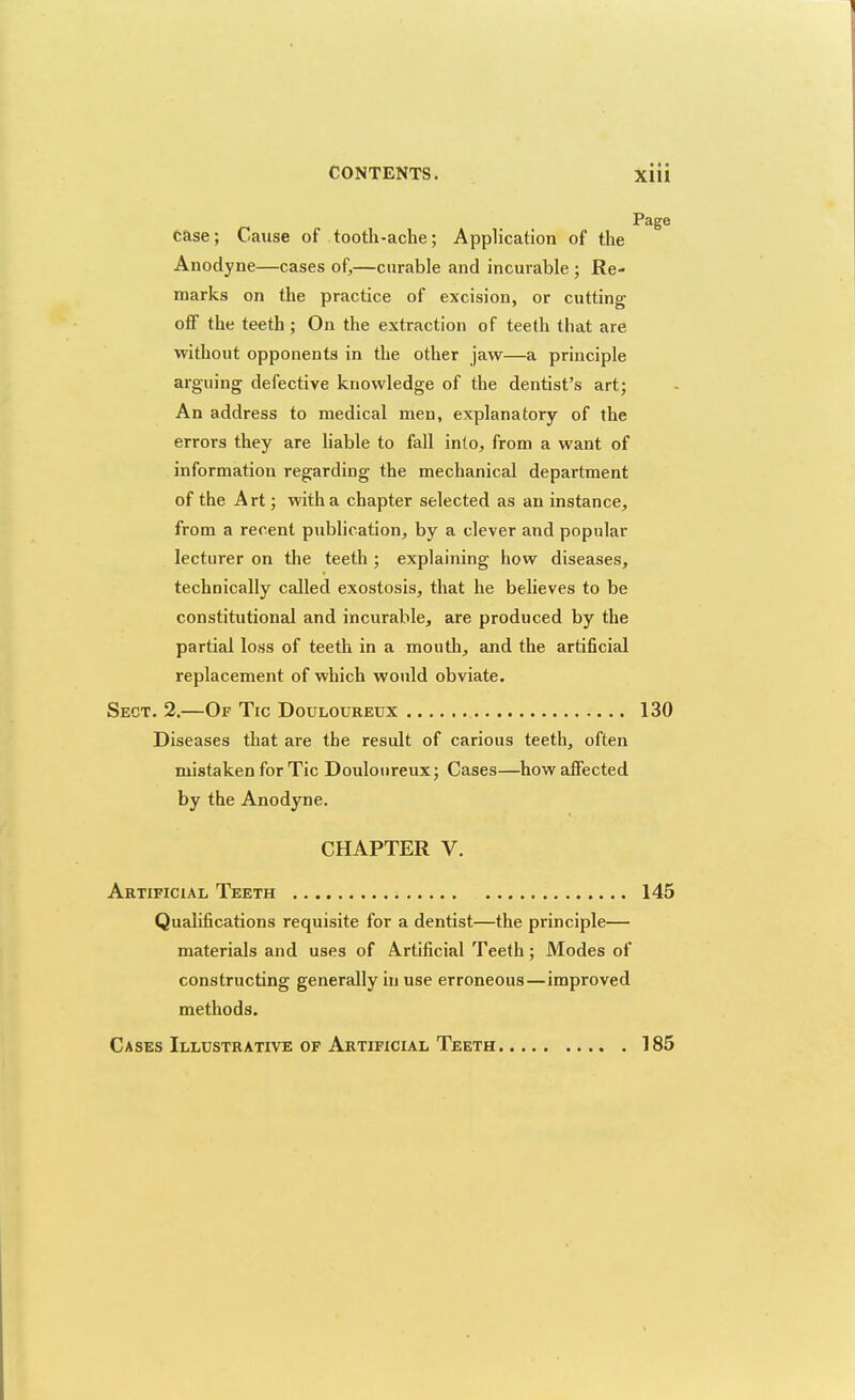 case; Cause of tooth-ache; Application of the Anodyne—cases of,—curable and incurable ; Re- marks on the practice of excision, or cutting ofiF the teeth ; On the extraction of teeth that are without opponents in the other jaw—a principle arguing defective knowledge of the dentist's art; An address to medical men, explanatory of the Page errors they are liable to fall into, from a want of information regarding the mechanical department of the Art; with a chapter selected as an instance, from a recent publication, by a clever and popular lecturer on the teeth ; explaining how diseases, technically called exostosis, that he believes to be constitutional and incurable, are produced by the partial loss of teeth in a mouth, and the artificial replacement of which would obviate. Sect. 2.—Of Tic Douloureux 130 Diseases that are the result of carious teeth, often mistaken for Tic Douloureux; Cases—how affected by the Anodyne. CHAPTER V. Artificial Teeth 145 Qualifications requisite for a dentist—the principle— materials and uses of Artificial Teeth; Modes of constructing generally in use erroneous—improved methods. Cases Illustrative of Artificial Teeth 185