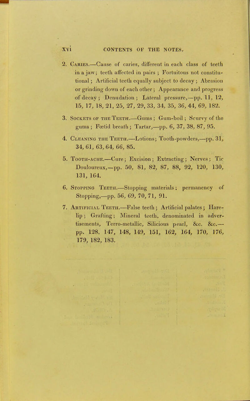 2. Caries.—Cause of caries, different in each class of teeth in a jaw; teeth affected in pairs ; Fortuitous not constitu- tional ; Artificial teeth equally subject to decay ; Abrasion or grinding down of each other; Appearance and progress of decay ; Denudation; Lateral pressure,—pp. 11, 12, 15, 17, 18, 21, 25, 27, 29, 33, 34, 35, 36, 44, 69, 182. 3. Sockets of the Teeth.—Gums ; Gum-boil; Scurvy of the gums ; Foetid breath ; Tartar,—pp. 6, 37, 38, 87, 95. 4. Cleaning the Teeth.—Lotions; Tooth-powders,—pp. 31, 34, 61, 63,64, 66, 85. 5. Tooth-ache.—Cure; Excision ; Extracting; Nerves ; Tic Douloureux,—pp. 50, 81, 82, 87, 88, 92, 120, 130, 131, 164. 6. Stopping Teeth.—Stopping materials: permanency of Stopping,—pp. 56, 69, 70, 71, 91. 7. Artificial Teeth.—False teeth ; Artificial palates ; Hare- lip ; Grafting; Mineral teeth, denominated in adver- tisements, Terro-metallic, Silicious pearl, &c. &c.— pp. 128, 147, 148, 149, 151, 162, 164, 170, 176, 179, 182, 183.