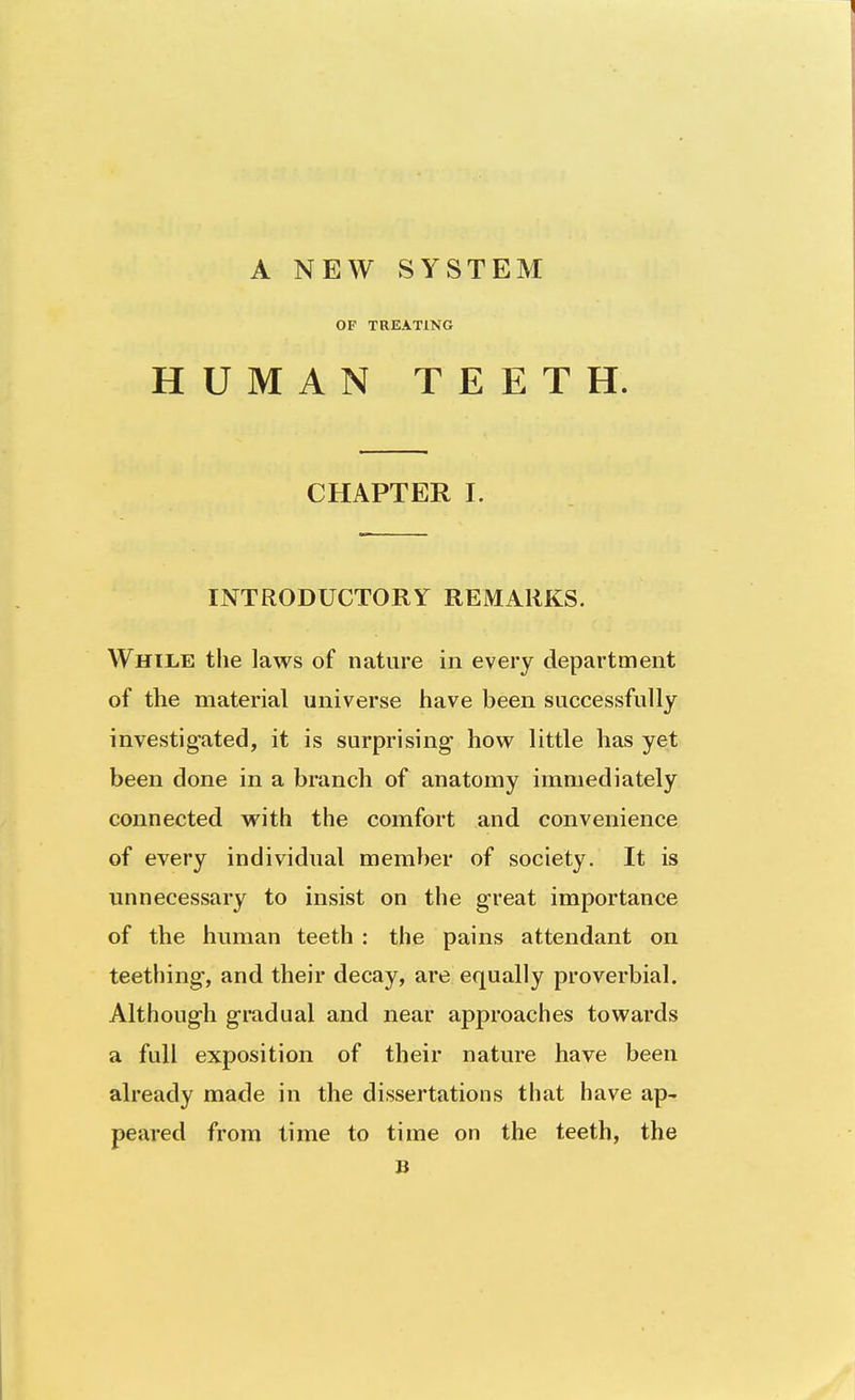 A NEW SYSTEM OF TREATING HUMAN TEETH. CHAPTER I. INTRODUCTORY REMARKS. While the laws of nature in every department of the material universe have been successfully investigated, it is surprising how little has yet been done in a branch of anatomy immediately connected with the comfort and convenience of every individual member of society. It is unnecessary to insist on the great importance of the human teeth : the pains attendant on teething, and their decay, are equally proverbial. Although gradual and near approaches towards a full exposition of their nature have been already made in the dissertations that have ap- peared from time to time on the teeth, the B