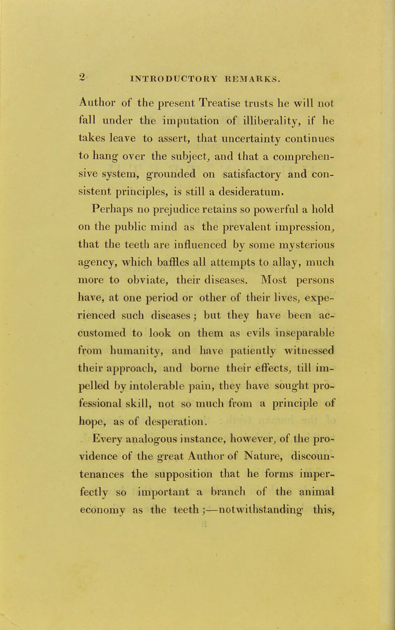 Author of the present Treatise trusts he will not fall under the imputation of illiberal)ty, if he takes leave to assert, that uncertainty continues to hang- over the subject, and that a comprehen- sive system, grounded on satisfactory and con- sistent principles, is still a desideratum. Perhaj)s no prejudice retains so powerful a hold on the public mind as the prevalent impression, that the teeth are influenced by some mysterious agency, which baffles all attempts to allay, much more to obviate, their diseases. Most persons have, at one period or other of their lives, expe- rienced such diseases; but they have been ac- customed to look on them as evils inseparable from humanity, and have patiently witnessed their approach, and borne their effects, till im- pelled by intolerable pain, they have soug-ht pro- fessional skill, not so much from a principle of hope, as of desperation. Every analogous instance, however, of the pro- vidence of the great Author of Nature, discoun- tenances the supposition that he forms imper- fectly so important a branch of the animal economy as the teeth;—notwithstanding this.