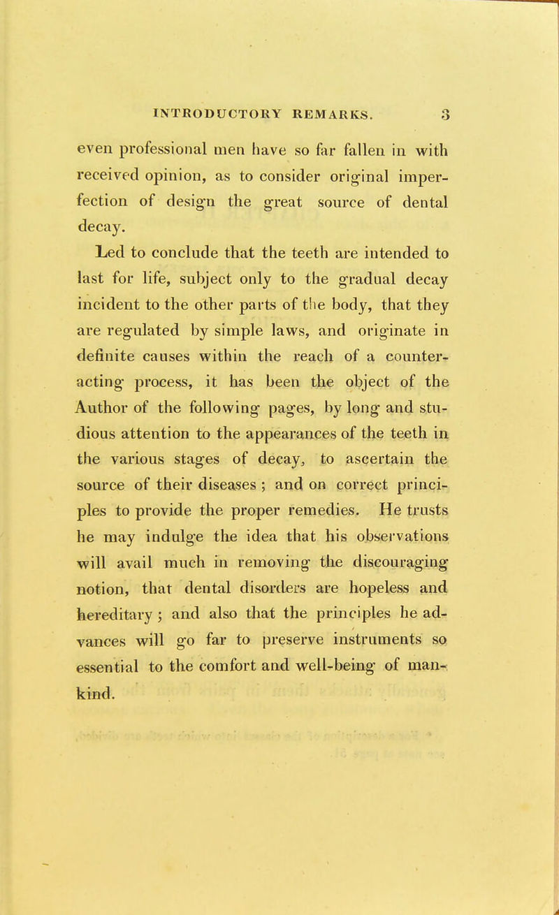 even professional men have so far fallen in with received opinion, as to consider original imper- fection of design the great source of dental decay. Led to conclude that the teeth are intended to last for life, subject only to the gradual decay incident to the other parts of the body, that they are regulated by simple laws, and originate in definite causes within the reach of a counter- acting process, it has been the object of the Author of the following pages, by long and stu- dious attention to the appearances of the teeth in the various stages of decay^ to ascertain the source of their diseases ; and on correct princi- ples to provide the proper remedies. He trusts he may indulge the idea that his observations will avail much in removing the discouraging notion, that dental disorders are hopeless and hereditary ; and also that the principles he ad- vances will go far to preserve instruments so essential to the comfort and well-being of man- kind.