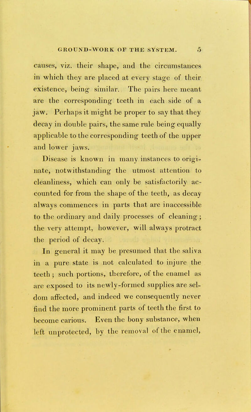 causes, viz. their shape, and the circumstances in which they are placed at every stage of their existence, being- similar. The pairs here meant are the corresponding teeth in each side of a jaw. Perhaps it might be proper to say that they decay in double pairs, the same rule being equally applicable to the corresponding teeth of the upper and lower jaws. Disease is known in many instances to origi- nate, notwithstanding the utmost attention to cleanliness, which can only be satisfactorily ac- counted for from the shape of the teeth, as decay always commences in parts that are inaccessible to the ordinary and daily processes of cleaning; the very attempt, however, will always protract the period of decay. In general it may be presumed that the saliva in a pure state is not calculated to injure the teeth ; such portions, therefore, of the enamel as are exposed to its newly-formed supplies are sel- dom affected, and indeed we consequently never find the more prominent parts of teeth the first to become carious. Even the bony substance, when left unprotected, by the removal of the enamel,