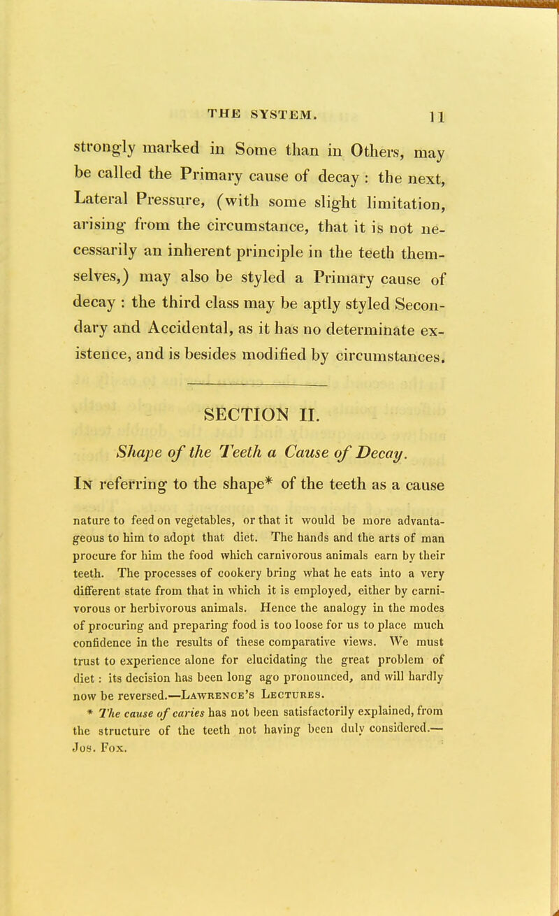 Strongly marked in Some than in Others, may be called the Primary cause of decay : the next. Lateral Pressure, (with some slight limitation, arising from the circumstance, that it is not ne- cessarily an inherent principle in the teeth them- selves,) may also be styled a Primary cause of decay : the third class may be aptly styled Secon- dary and Accidental, as it has no determinate ex- istence, and is besides modified by circumstances. SECTION II. Shape of the Teeth a Cause of Decay. In referring to the shape* of the teeth as a cause nature to feed on vegetables, or that it would be more advanta- geous to him to adopt that diet. The hands and the arts of man procure for him the food which carnivorous animals earn by their teeth. The processes of cookery bring what he eats into a very diflFerent state from that in which it is employed, either by carni- vorous or herbivorous animals. Hence the analogy in the modes of procuring and preparing food is too loose for us to place much confidence in the results of these comparative views. We must trust to experience alone for elucidating the great problem of diet: its decision has been long ago pronounced, and will hardly now be reversed.—Lawrence's Lectures. * The cause of caries has not l)een satisfactorily explained, from the structure of the teeth not having been duly considered.— Jos. Fox.