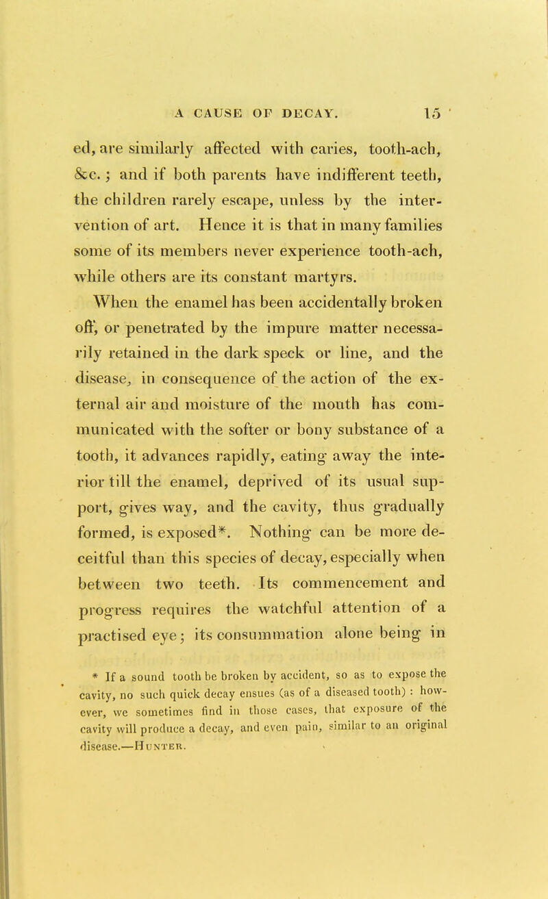 ed, are similai'ly affected with caries, tootli-acb, &c.; and if both parents have indifferent teeth, the children rarely escape, unless by the inter- vention of art. Hence it is that in many families some of its members never experience tooth-ach, while others are its constant martyrs. When the enamel has been accidentally broken off, or penetrated by the impure matter necessa- rily retained in the dark speck or line, and the disease^ in consequence of the action of the ex- ternal air and moisture of the mouth has com- municated with the softer or bony substance of a tooth, it advances rapidly, eating away the inte- rior till the enamel, deprived of its usual sup- port, g-ives way, and the cavity, thus gradually formed, is exposed*. Nothing can be more de- ceitful than this species of decay, especially when between two teeth. Its commencement and progress requires the watchful attention of a practised eye; its consummation alone being in * If a sound tooth be broken by accitlent, so as to expose the cavity, no such quick decay ensues (as of a diseased tooth) : how- ever, we sometimes find in those cases, that exposure of the cavity will produce a decay, and even puin, similar to an original disease.—Hunter.